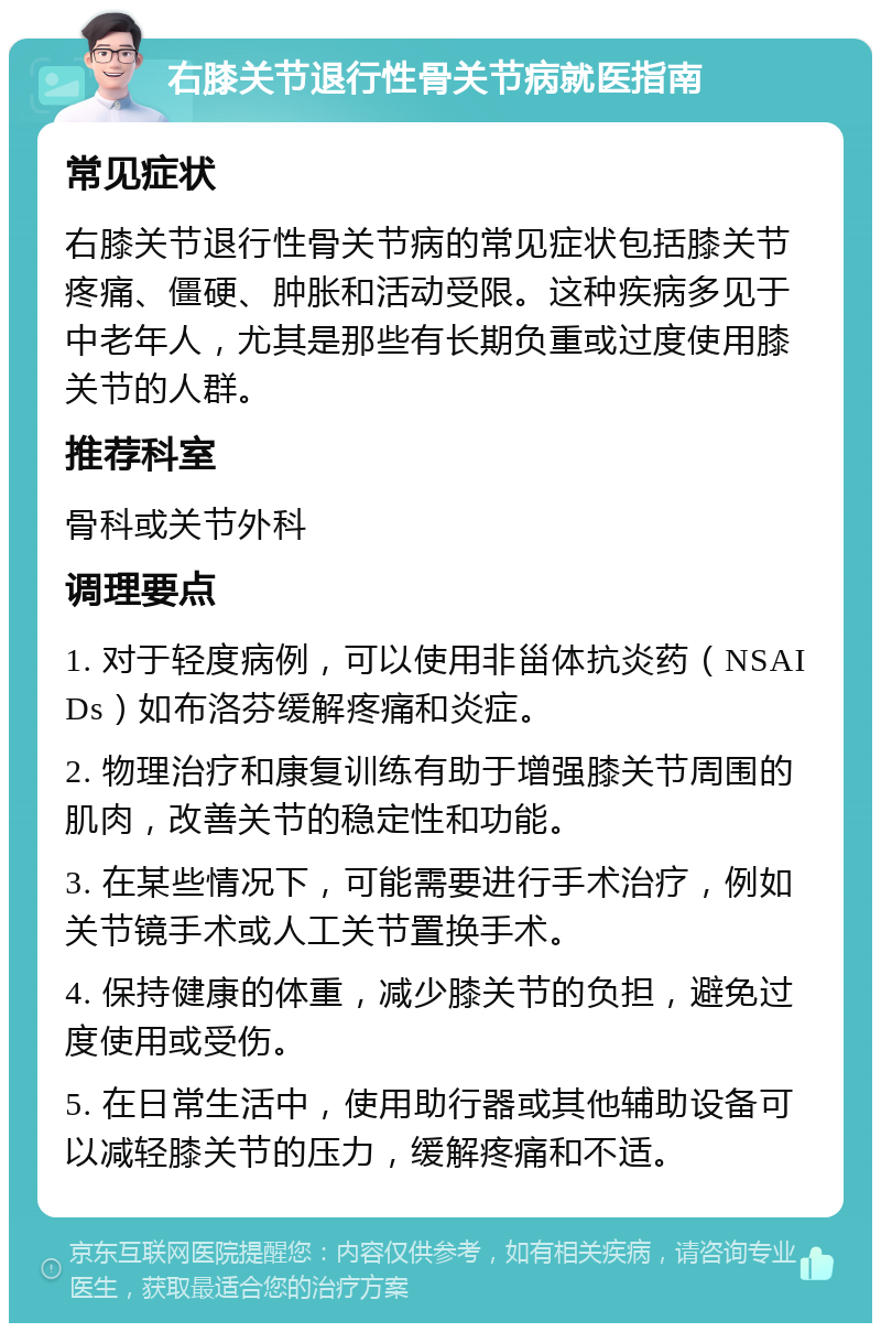 右膝关节退行性骨关节病就医指南 常见症状 右膝关节退行性骨关节病的常见症状包括膝关节疼痛、僵硬、肿胀和活动受限。这种疾病多见于中老年人，尤其是那些有长期负重或过度使用膝关节的人群。 推荐科室 骨科或关节外科 调理要点 1. 对于轻度病例，可以使用非甾体抗炎药（NSAIDs）如布洛芬缓解疼痛和炎症。 2. 物理治疗和康复训练有助于增强膝关节周围的肌肉，改善关节的稳定性和功能。 3. 在某些情况下，可能需要进行手术治疗，例如关节镜手术或人工关节置换手术。 4. 保持健康的体重，减少膝关节的负担，避免过度使用或受伤。 5. 在日常生活中，使用助行器或其他辅助设备可以减轻膝关节的压力，缓解疼痛和不适。