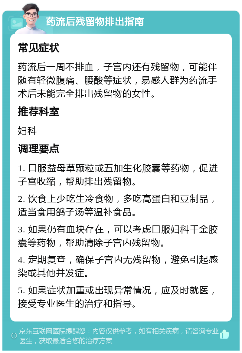 药流后残留物排出指南 常见症状 药流后一周不排血，子宫内还有残留物，可能伴随有轻微腹痛、腰酸等症状，易感人群为药流手术后未能完全排出残留物的女性。 推荐科室 妇科 调理要点 1. 口服益母草颗粒或五加生化胶囊等药物，促进子宫收缩，帮助排出残留物。 2. 饮食上少吃生冷食物，多吃高蛋白和豆制品，适当食用鸽子汤等温补食品。 3. 如果仍有血块存在，可以考虑口服妇科千金胶囊等药物，帮助清除子宫内残留物。 4. 定期复查，确保子宫内无残留物，避免引起感染或其他并发症。 5. 如果症状加重或出现异常情况，应及时就医，接受专业医生的治疗和指导。