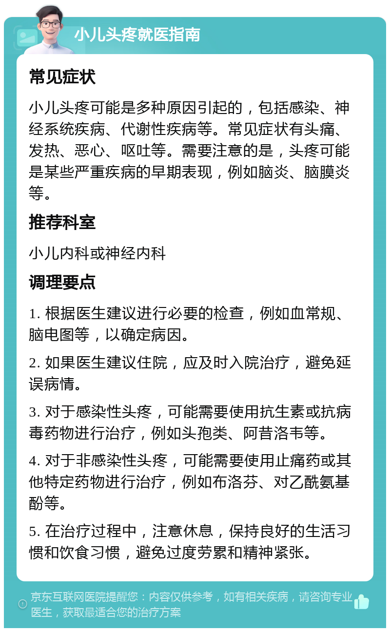 小儿头疼就医指南 常见症状 小儿头疼可能是多种原因引起的，包括感染、神经系统疾病、代谢性疾病等。常见症状有头痛、发热、恶心、呕吐等。需要注意的是，头疼可能是某些严重疾病的早期表现，例如脑炎、脑膜炎等。 推荐科室 小儿内科或神经内科 调理要点 1. 根据医生建议进行必要的检查，例如血常规、脑电图等，以确定病因。 2. 如果医生建议住院，应及时入院治疗，避免延误病情。 3. 对于感染性头疼，可能需要使用抗生素或抗病毒药物进行治疗，例如头孢类、阿昔洛韦等。 4. 对于非感染性头疼，可能需要使用止痛药或其他特定药物进行治疗，例如布洛芬、对乙酰氨基酚等。 5. 在治疗过程中，注意休息，保持良好的生活习惯和饮食习惯，避免过度劳累和精神紧张。