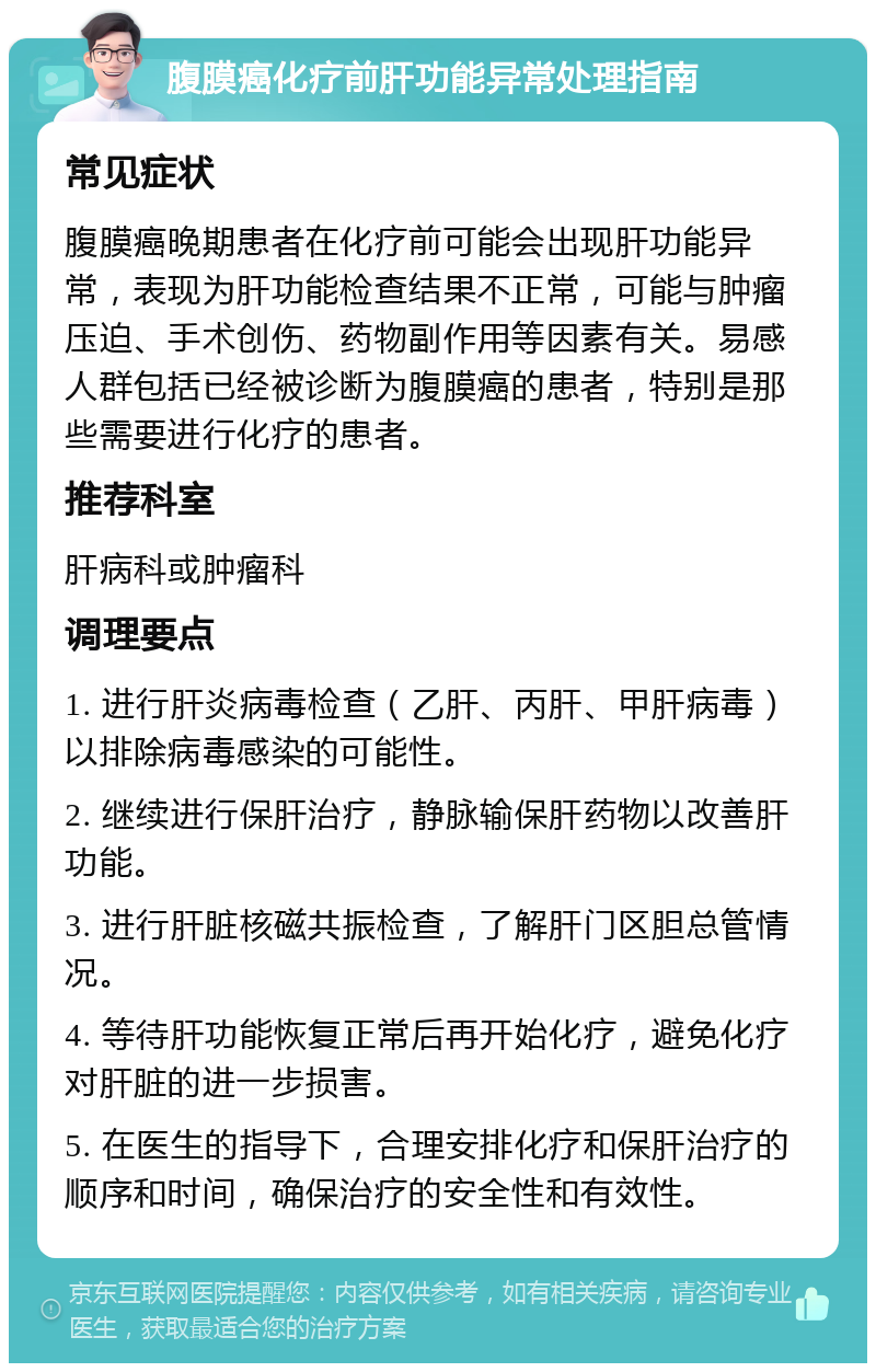 腹膜癌化疗前肝功能异常处理指南 常见症状 腹膜癌晚期患者在化疗前可能会出现肝功能异常，表现为肝功能检查结果不正常，可能与肿瘤压迫、手术创伤、药物副作用等因素有关。易感人群包括已经被诊断为腹膜癌的患者，特别是那些需要进行化疗的患者。 推荐科室 肝病科或肿瘤科 调理要点 1. 进行肝炎病毒检查（乙肝、丙肝、甲肝病毒）以排除病毒感染的可能性。 2. 继续进行保肝治疗，静脉输保肝药物以改善肝功能。 3. 进行肝脏核磁共振检查，了解肝门区胆总管情况。 4. 等待肝功能恢复正常后再开始化疗，避免化疗对肝脏的进一步损害。 5. 在医生的指导下，合理安排化疗和保肝治疗的顺序和时间，确保治疗的安全性和有效性。