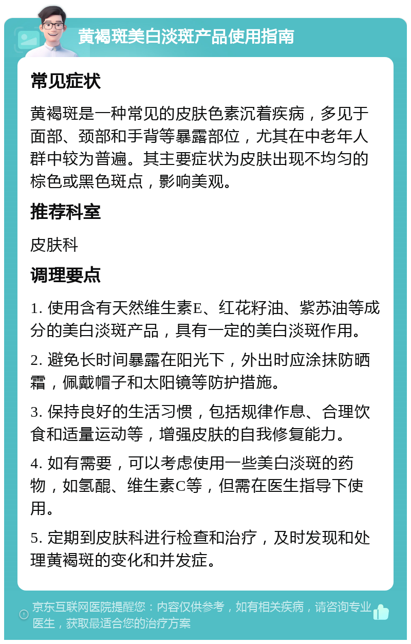 黄褐斑美白淡斑产品使用指南 常见症状 黄褐斑是一种常见的皮肤色素沉着疾病，多见于面部、颈部和手背等暴露部位，尤其在中老年人群中较为普遍。其主要症状为皮肤出现不均匀的棕色或黑色斑点，影响美观。 推荐科室 皮肤科 调理要点 1. 使用含有天然维生素E、红花籽油、紫苏油等成分的美白淡斑产品，具有一定的美白淡斑作用。 2. 避免长时间暴露在阳光下，外出时应涂抹防晒霜，佩戴帽子和太阳镜等防护措施。 3. 保持良好的生活习惯，包括规律作息、合理饮食和适量运动等，增强皮肤的自我修复能力。 4. 如有需要，可以考虑使用一些美白淡斑的药物，如氢醌、维生素C等，但需在医生指导下使用。 5. 定期到皮肤科进行检查和治疗，及时发现和处理黄褐斑的变化和并发症。