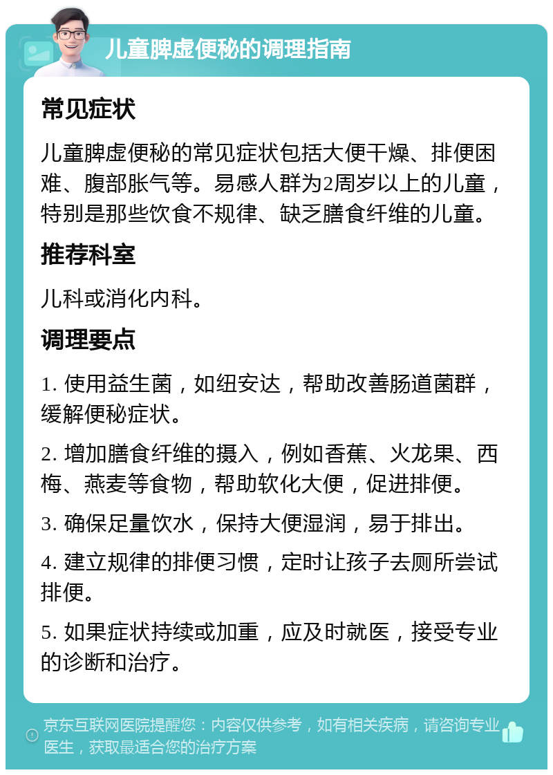 儿童脾虚便秘的调理指南 常见症状 儿童脾虚便秘的常见症状包括大便干燥、排便困难、腹部胀气等。易感人群为2周岁以上的儿童，特别是那些饮食不规律、缺乏膳食纤维的儿童。 推荐科室 儿科或消化内科。 调理要点 1. 使用益生菌，如纽安达，帮助改善肠道菌群，缓解便秘症状。 2. 增加膳食纤维的摄入，例如香蕉、火龙果、西梅、燕麦等食物，帮助软化大便，促进排便。 3. 确保足量饮水，保持大便湿润，易于排出。 4. 建立规律的排便习惯，定时让孩子去厕所尝试排便。 5. 如果症状持续或加重，应及时就医，接受专业的诊断和治疗。