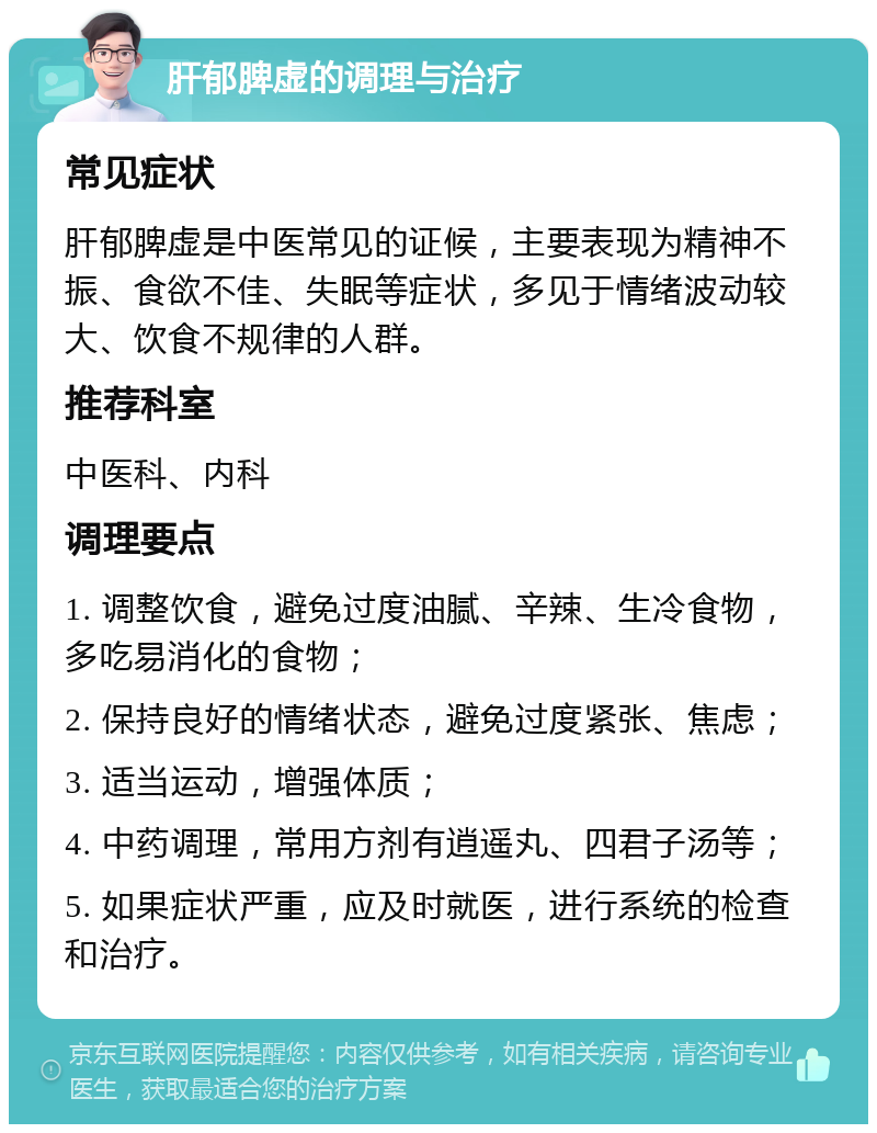 肝郁脾虚的调理与治疗 常见症状 肝郁脾虚是中医常见的证候，主要表现为精神不振、食欲不佳、失眠等症状，多见于情绪波动较大、饮食不规律的人群。 推荐科室 中医科、内科 调理要点 1. 调整饮食，避免过度油腻、辛辣、生冷食物，多吃易消化的食物； 2. 保持良好的情绪状态，避免过度紧张、焦虑； 3. 适当运动，增强体质； 4. 中药调理，常用方剂有逍遥丸、四君子汤等； 5. 如果症状严重，应及时就医，进行系统的检查和治疗。