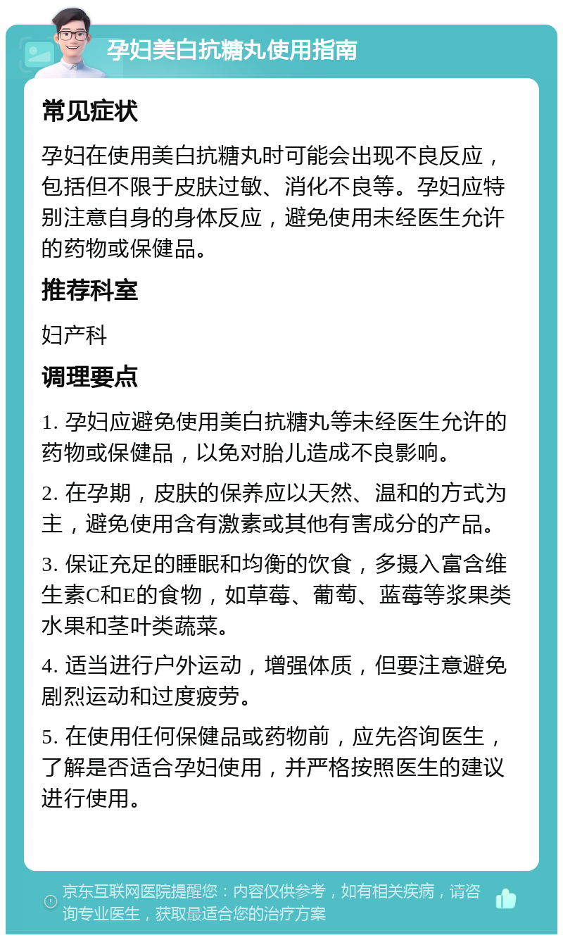 孕妇美白抗糖丸使用指南 常见症状 孕妇在使用美白抗糖丸时可能会出现不良反应，包括但不限于皮肤过敏、消化不良等。孕妇应特别注意自身的身体反应，避免使用未经医生允许的药物或保健品。 推荐科室 妇产科 调理要点 1. 孕妇应避免使用美白抗糖丸等未经医生允许的药物或保健品，以免对胎儿造成不良影响。 2. 在孕期，皮肤的保养应以天然、温和的方式为主，避免使用含有激素或其他有害成分的产品。 3. 保证充足的睡眠和均衡的饮食，多摄入富含维生素C和E的食物，如草莓、葡萄、蓝莓等浆果类水果和茎叶类蔬菜。 4. 适当进行户外运动，增强体质，但要注意避免剧烈运动和过度疲劳。 5. 在使用任何保健品或药物前，应先咨询医生，了解是否适合孕妇使用，并严格按照医生的建议进行使用。