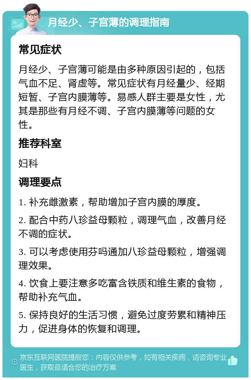 月经少、子宫薄的调理指南 常见症状 月经少、子宫薄可能是由多种原因引起的，包括气血不足、肾虚等。常见症状有月经量少、经期短暂、子宫内膜薄等。易感人群主要是女性，尤其是那些有月经不调、子宫内膜薄等问题的女性。 推荐科室 妇科 调理要点 1. 补充雌激素，帮助增加子宫内膜的厚度。 2. 配合中药八珍益母颗粒，调理气血，改善月经不调的症状。 3. 可以考虑使用芬吗通加八珍益母颗粒，增强调理效果。 4. 饮食上要注意多吃富含铁质和维生素的食物，帮助补充气血。 5. 保持良好的生活习惯，避免过度劳累和精神压力，促进身体的恢复和调理。