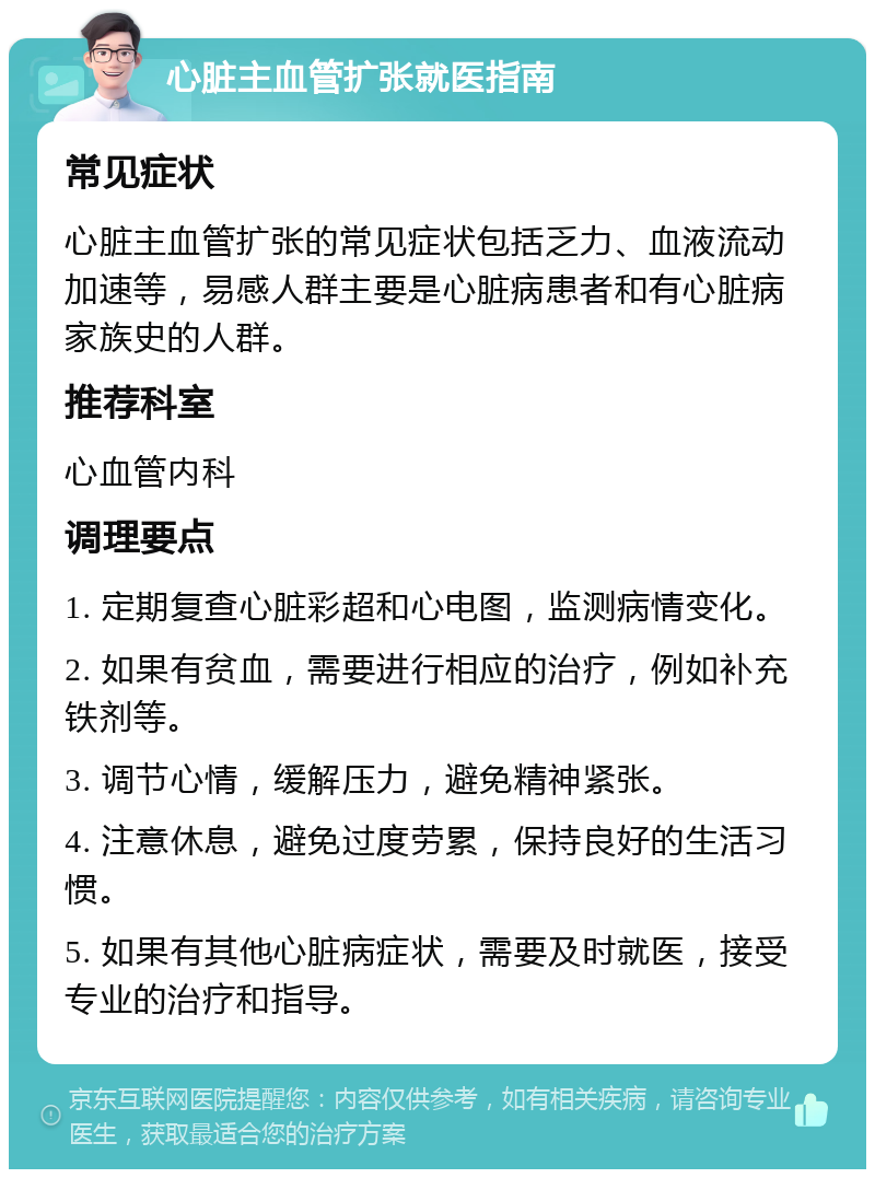 心脏主血管扩张就医指南 常见症状 心脏主血管扩张的常见症状包括乏力、血液流动加速等，易感人群主要是心脏病患者和有心脏病家族史的人群。 推荐科室 心血管内科 调理要点 1. 定期复查心脏彩超和心电图，监测病情变化。 2. 如果有贫血，需要进行相应的治疗，例如补充铁剂等。 3. 调节心情，缓解压力，避免精神紧张。 4. 注意休息，避免过度劳累，保持良好的生活习惯。 5. 如果有其他心脏病症状，需要及时就医，接受专业的治疗和指导。