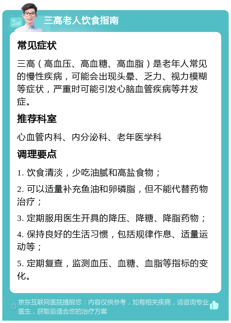 三高老人饮食指南 常见症状 三高（高血压、高血糖、高血脂）是老年人常见的慢性疾病，可能会出现头晕、乏力、视力模糊等症状，严重时可能引发心脑血管疾病等并发症。 推荐科室 心血管内科、内分泌科、老年医学科 调理要点 1. 饮食清淡，少吃油腻和高盐食物； 2. 可以适量补充鱼油和卵磷脂，但不能代替药物治疗； 3. 定期服用医生开具的降压、降糖、降脂药物； 4. 保持良好的生活习惯，包括规律作息、适量运动等； 5. 定期复查，监测血压、血糖、血脂等指标的变化。