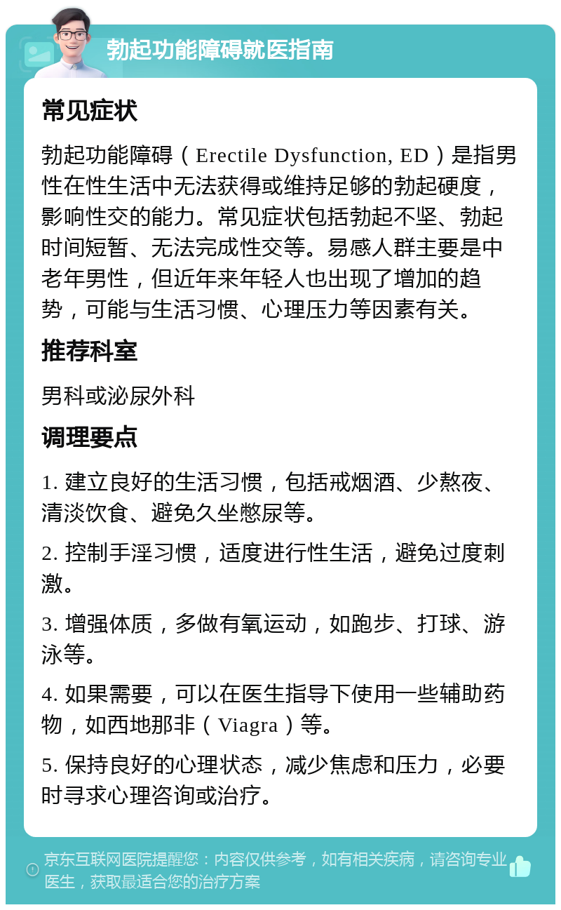 勃起功能障碍就医指南 常见症状 勃起功能障碍（Erectile Dysfunction, ED）是指男性在性生活中无法获得或维持足够的勃起硬度，影响性交的能力。常见症状包括勃起不坚、勃起时间短暂、无法完成性交等。易感人群主要是中老年男性，但近年来年轻人也出现了增加的趋势，可能与生活习惯、心理压力等因素有关。 推荐科室 男科或泌尿外科 调理要点 1. 建立良好的生活习惯，包括戒烟酒、少熬夜、清淡饮食、避免久坐憋尿等。 2. 控制手淫习惯，适度进行性生活，避免过度刺激。 3. 增强体质，多做有氧运动，如跑步、打球、游泳等。 4. 如果需要，可以在医生指导下使用一些辅助药物，如西地那非（Viagra）等。 5. 保持良好的心理状态，减少焦虑和压力，必要时寻求心理咨询或治疗。