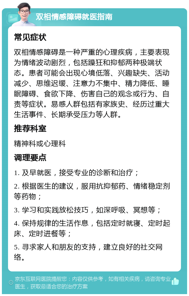 双相情感障碍就医指南 常见症状 双相情感障碍是一种严重的心理疾病，主要表现为情绪波动剧烈，包括躁狂和抑郁两种极端状态。患者可能会出现心境低落、兴趣缺失、活动减少、思维迟缓、注意力不集中、精力降低、睡眠障碍、食欲下降、伤害自己的观念或行为、自责等症状。易感人群包括有家族史、经历过重大生活事件、长期承受压力等人群。 推荐科室 精神科或心理科 调理要点 1. 及早就医，接受专业的诊断和治疗； 2. 根据医生的建议，服用抗抑郁药、情绪稳定剂等药物； 3. 学习和实践放松技巧，如深呼吸、冥想等； 4. 保持规律的生活作息，包括定时就寝、定时起床、定时进餐等； 5. 寻求家人和朋友的支持，建立良好的社交网络。