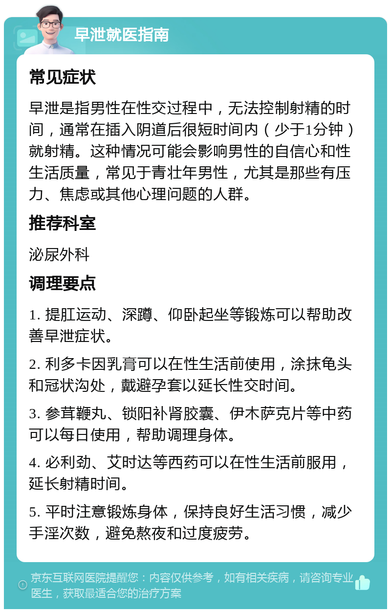 早泄就医指南 常见症状 早泄是指男性在性交过程中，无法控制射精的时间，通常在插入阴道后很短时间内（少于1分钟）就射精。这种情况可能会影响男性的自信心和性生活质量，常见于青壮年男性，尤其是那些有压力、焦虑或其他心理问题的人群。 推荐科室 泌尿外科 调理要点 1. 提肛运动、深蹲、仰卧起坐等锻炼可以帮助改善早泄症状。 2. 利多卡因乳膏可以在性生活前使用，涂抹龟头和冠状沟处，戴避孕套以延长性交时间。 3. 参茸鞭丸、锁阳补肾胶囊、伊木萨克片等中药可以每日使用，帮助调理身体。 4. 必利劲、艾时达等西药可以在性生活前服用，延长射精时间。 5. 平时注意锻炼身体，保持良好生活习惯，减少手淫次数，避免熬夜和过度疲劳。