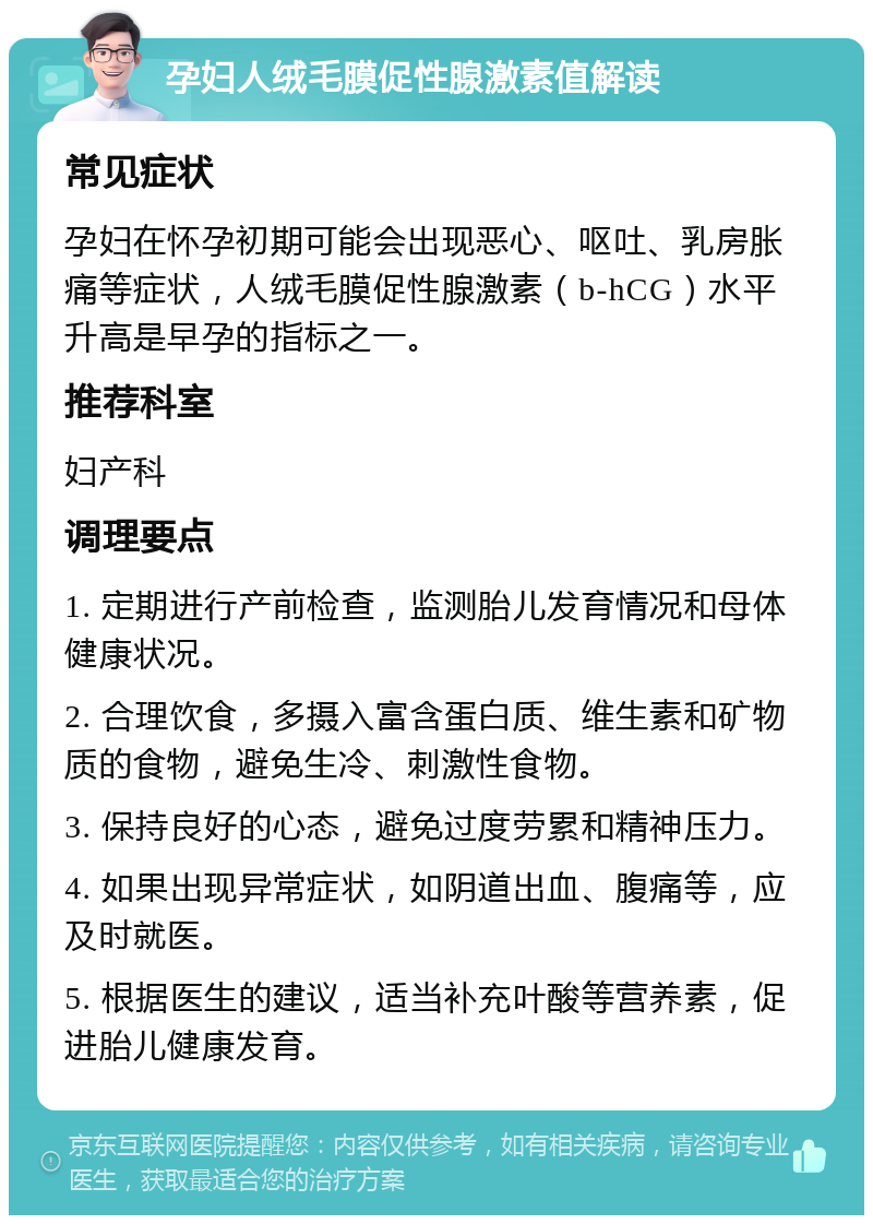 孕妇人绒毛膜促性腺激素值解读 常见症状 孕妇在怀孕初期可能会出现恶心、呕吐、乳房胀痛等症状，人绒毛膜促性腺激素（b-hCG）水平升高是早孕的指标之一。 推荐科室 妇产科 调理要点 1. 定期进行产前检查，监测胎儿发育情况和母体健康状况。 2. 合理饮食，多摄入富含蛋白质、维生素和矿物质的食物，避免生冷、刺激性食物。 3. 保持良好的心态，避免过度劳累和精神压力。 4. 如果出现异常症状，如阴道出血、腹痛等，应及时就医。 5. 根据医生的建议，适当补充叶酸等营养素，促进胎儿健康发育。