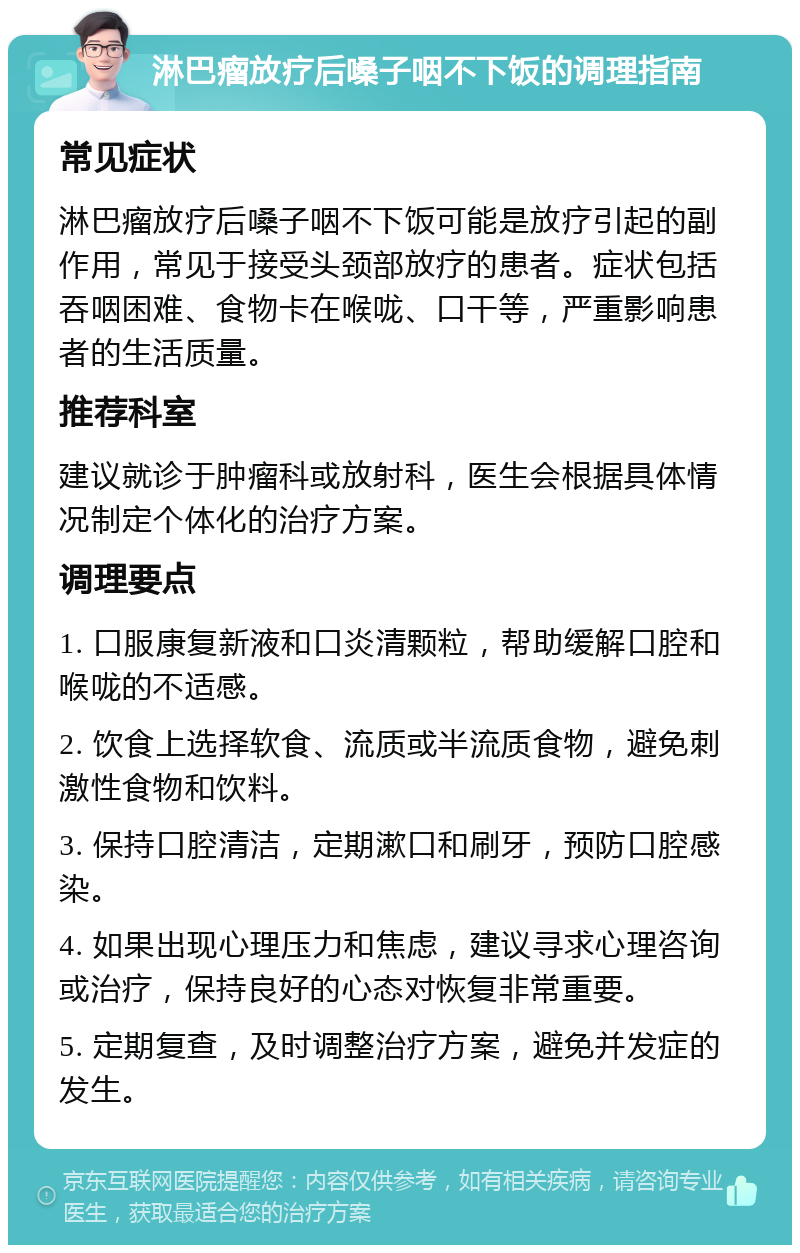 淋巴瘤放疗后嗓子咽不下饭的调理指南 常见症状 淋巴瘤放疗后嗓子咽不下饭可能是放疗引起的副作用，常见于接受头颈部放疗的患者。症状包括吞咽困难、食物卡在喉咙、口干等，严重影响患者的生活质量。 推荐科室 建议就诊于肿瘤科或放射科，医生会根据具体情况制定个体化的治疗方案。 调理要点 1. 口服康复新液和口炎清颗粒，帮助缓解口腔和喉咙的不适感。 2. 饮食上选择软食、流质或半流质食物，避免刺激性食物和饮料。 3. 保持口腔清洁，定期漱口和刷牙，预防口腔感染。 4. 如果出现心理压力和焦虑，建议寻求心理咨询或治疗，保持良好的心态对恢复非常重要。 5. 定期复查，及时调整治疗方案，避免并发症的发生。