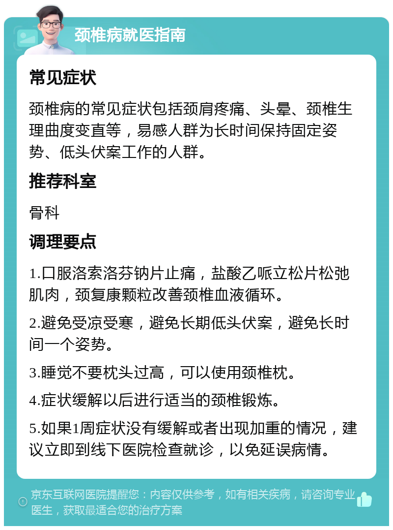 颈椎病就医指南 常见症状 颈椎病的常见症状包括颈肩疼痛、头晕、颈椎生理曲度变直等，易感人群为长时间保持固定姿势、低头伏案工作的人群。 推荐科室 骨科 调理要点 1.口服洛索洛芬钠片止痛，盐酸乙哌立松片松弛肌肉，颈复康颗粒改善颈椎血液循环。 2.避免受凉受寒，避免长期低头伏案，避免长时间一个姿势。 3.睡觉不要枕头过高，可以使用颈椎枕。 4.症状缓解以后进行适当的颈椎锻炼。 5.如果1周症状没有缓解或者出现加重的情况，建议立即到线下医院检查就诊，以免延误病情。