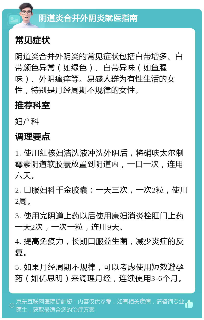 阴道炎合并外阴炎就医指南 常见症状 阴道炎合并外阴炎的常见症状包括白带增多、白带颜色异常（如绿色）、白带异味（如鱼腥味）、外阴瘙痒等。易感人群为有性生活的女性，特别是月经周期不规律的女性。 推荐科室 妇产科 调理要点 1. 使用红核妇洁洗液冲洗外阴后，将硝呋太尔制霉素阴道软胶囊放置到阴道内，一日一次，连用六天。 2. 口服妇科千金胶囊：一天三次，一次2粒，使用2周。 3. 使用完阴道上药以后使用康妇消炎栓肛门上药一天2次，一次一粒，连用9天。 4. 提高免疫力，长期口服益生菌，减少炎症的反复。 5. 如果月经周期不规律，可以考虑使用短效避孕药（如优思明）来调理月经，连续使用3-6个月。