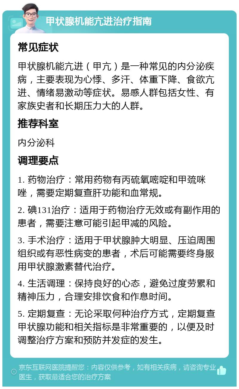 甲状腺机能亢进治疗指南 常见症状 甲状腺机能亢进（甲亢）是一种常见的内分泌疾病，主要表现为心悸、多汗、体重下降、食欲亢进、情绪易激动等症状。易感人群包括女性、有家族史者和长期压力大的人群。 推荐科室 内分泌科 调理要点 1. 药物治疗：常用药物有丙硫氧嘧啶和甲巯咪唑，需要定期复查肝功能和血常规。 2. 碘131治疗：适用于药物治疗无效或有副作用的患者，需要注意可能引起甲减的风险。 3. 手术治疗：适用于甲状腺肿大明显、压迫周围组织或有恶性病变的患者，术后可能需要终身服用甲状腺激素替代治疗。 4. 生活调理：保持良好的心态，避免过度劳累和精神压力，合理安排饮食和作息时间。 5. 定期复查：无论采取何种治疗方式，定期复查甲状腺功能和相关指标是非常重要的，以便及时调整治疗方案和预防并发症的发生。