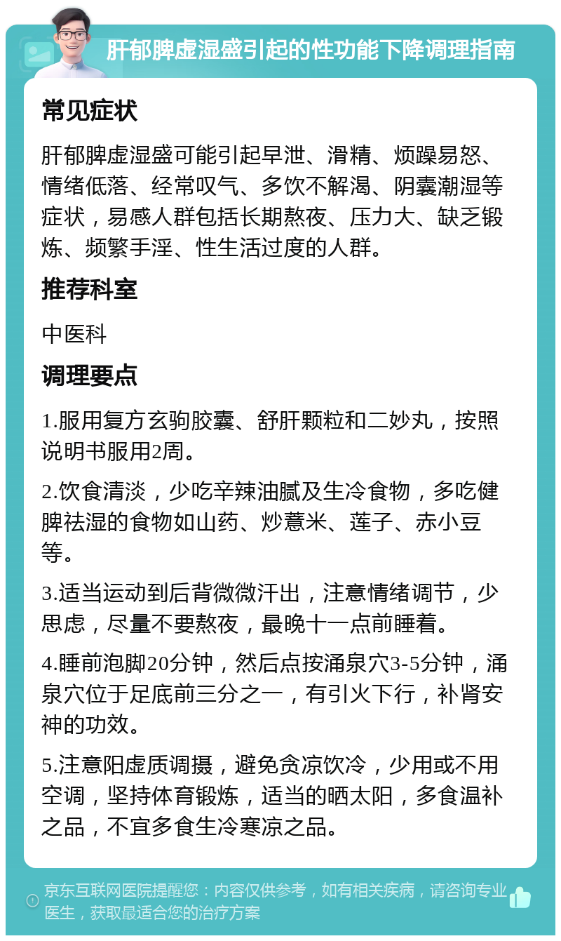 肝郁脾虚湿盛引起的性功能下降调理指南 常见症状 肝郁脾虚湿盛可能引起早泄、滑精、烦躁易怒、情绪低落、经常叹气、多饮不解渴、阴囊潮湿等症状，易感人群包括长期熬夜、压力大、缺乏锻炼、频繁手淫、性生活过度的人群。 推荐科室 中医科 调理要点 1.服用复方玄驹胶囊、舒肝颗粒和二妙丸，按照说明书服用2周。 2.饮食清淡，少吃辛辣油腻及生冷食物，多吃健脾祛湿的食物如山药、炒薏米、莲子、赤小豆等。 3.适当运动到后背微微汗出，注意情绪调节，少思虑，尽量不要熬夜，最晚十一点前睡着。 4.睡前泡脚20分钟，然后点按涌泉穴3-5分钟，涌泉穴位于足底前三分之一，有引火下行，补肾安神的功效。 5.注意阳虚质调摄，避免贪凉饮冷，少用或不用空调，坚持体育锻炼，适当的晒太阳，多食温补之品，不宜多食生冷寒凉之品。