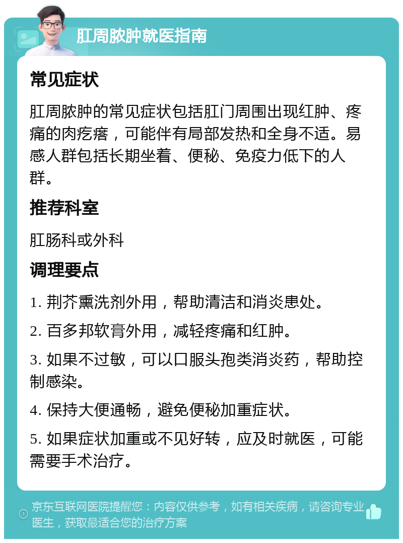 肛周脓肿就医指南 常见症状 肛周脓肿的常见症状包括肛门周围出现红肿、疼痛的肉疙瘩，可能伴有局部发热和全身不适。易感人群包括长期坐着、便秘、免疫力低下的人群。 推荐科室 肛肠科或外科 调理要点 1. 荆芥熏洗剂外用，帮助清洁和消炎患处。 2. 百多邦软膏外用，减轻疼痛和红肿。 3. 如果不过敏，可以口服头孢类消炎药，帮助控制感染。 4. 保持大便通畅，避免便秘加重症状。 5. 如果症状加重或不见好转，应及时就医，可能需要手术治疗。