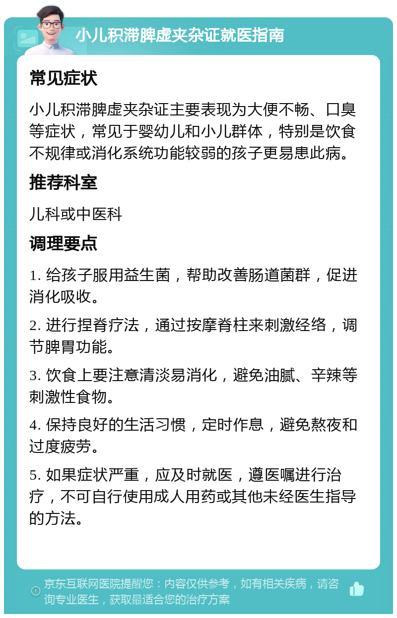 小儿积滞脾虚夹杂证就医指南 常见症状 小儿积滞脾虚夹杂证主要表现为大便不畅、口臭等症状，常见于婴幼儿和小儿群体，特别是饮食不规律或消化系统功能较弱的孩子更易患此病。 推荐科室 儿科或中医科 调理要点 1. 给孩子服用益生菌，帮助改善肠道菌群，促进消化吸收。 2. 进行捏脊疗法，通过按摩脊柱来刺激经络，调节脾胃功能。 3. 饮食上要注意清淡易消化，避免油腻、辛辣等刺激性食物。 4. 保持良好的生活习惯，定时作息，避免熬夜和过度疲劳。 5. 如果症状严重，应及时就医，遵医嘱进行治疗，不可自行使用成人用药或其他未经医生指导的方法。