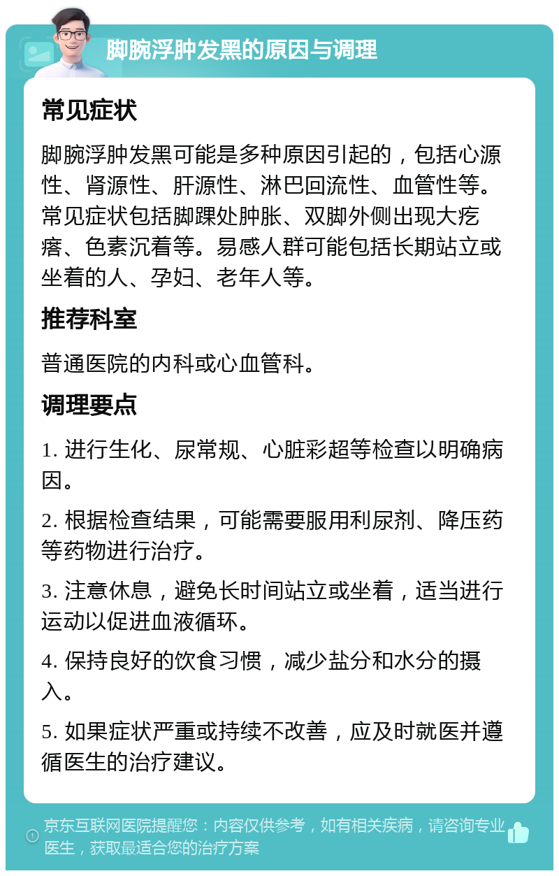 脚腕浮肿发黑的原因与调理 常见症状 脚腕浮肿发黑可能是多种原因引起的，包括心源性、肾源性、肝源性、淋巴回流性、血管性等。常见症状包括脚踝处肿胀、双脚外侧出现大疙瘩、色素沉着等。易感人群可能包括长期站立或坐着的人、孕妇、老年人等。 推荐科室 普通医院的内科或心血管科。 调理要点 1. 进行生化、尿常规、心脏彩超等检查以明确病因。 2. 根据检查结果，可能需要服用利尿剂、降压药等药物进行治疗。 3. 注意休息，避免长时间站立或坐着，适当进行运动以促进血液循环。 4. 保持良好的饮食习惯，减少盐分和水分的摄入。 5. 如果症状严重或持续不改善，应及时就医并遵循医生的治疗建议。