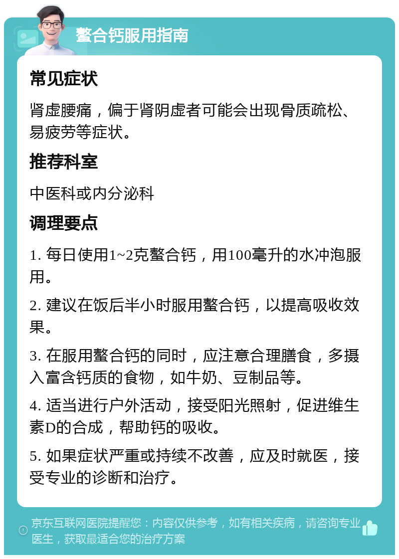 螯合钙服用指南 常见症状 肾虚腰痛，偏于肾阴虚者可能会出现骨质疏松、易疲劳等症状。 推荐科室 中医科或内分泌科 调理要点 1. 每日使用1~2克螯合钙，用100毫升的水冲泡服用。 2. 建议在饭后半小时服用螯合钙，以提高吸收效果。 3. 在服用螯合钙的同时，应注意合理膳食，多摄入富含钙质的食物，如牛奶、豆制品等。 4. 适当进行户外活动，接受阳光照射，促进维生素D的合成，帮助钙的吸收。 5. 如果症状严重或持续不改善，应及时就医，接受专业的诊断和治疗。