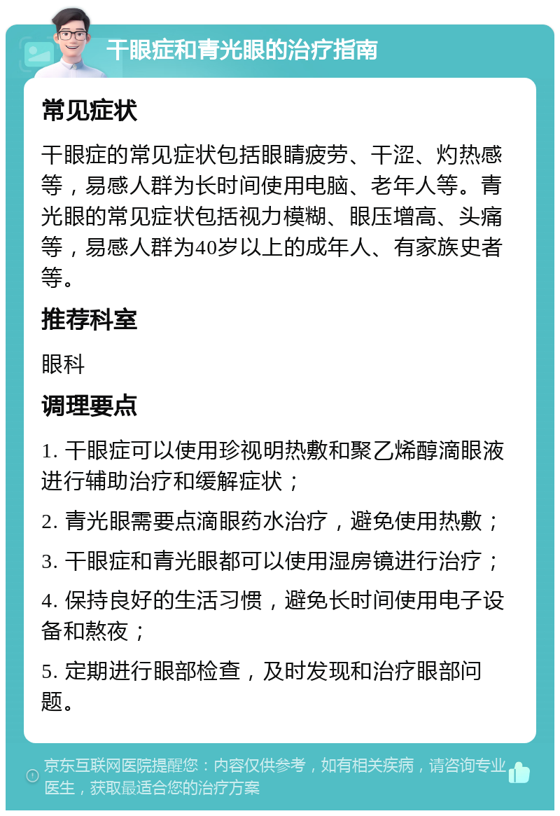 干眼症和青光眼的治疗指南 常见症状 干眼症的常见症状包括眼睛疲劳、干涩、灼热感等，易感人群为长时间使用电脑、老年人等。青光眼的常见症状包括视力模糊、眼压增高、头痛等，易感人群为40岁以上的成年人、有家族史者等。 推荐科室 眼科 调理要点 1. 干眼症可以使用珍视明热敷和聚乙烯醇滴眼液进行辅助治疗和缓解症状； 2. 青光眼需要点滴眼药水治疗，避免使用热敷； 3. 干眼症和青光眼都可以使用湿房镜进行治疗； 4. 保持良好的生活习惯，避免长时间使用电子设备和熬夜； 5. 定期进行眼部检查，及时发现和治疗眼部问题。