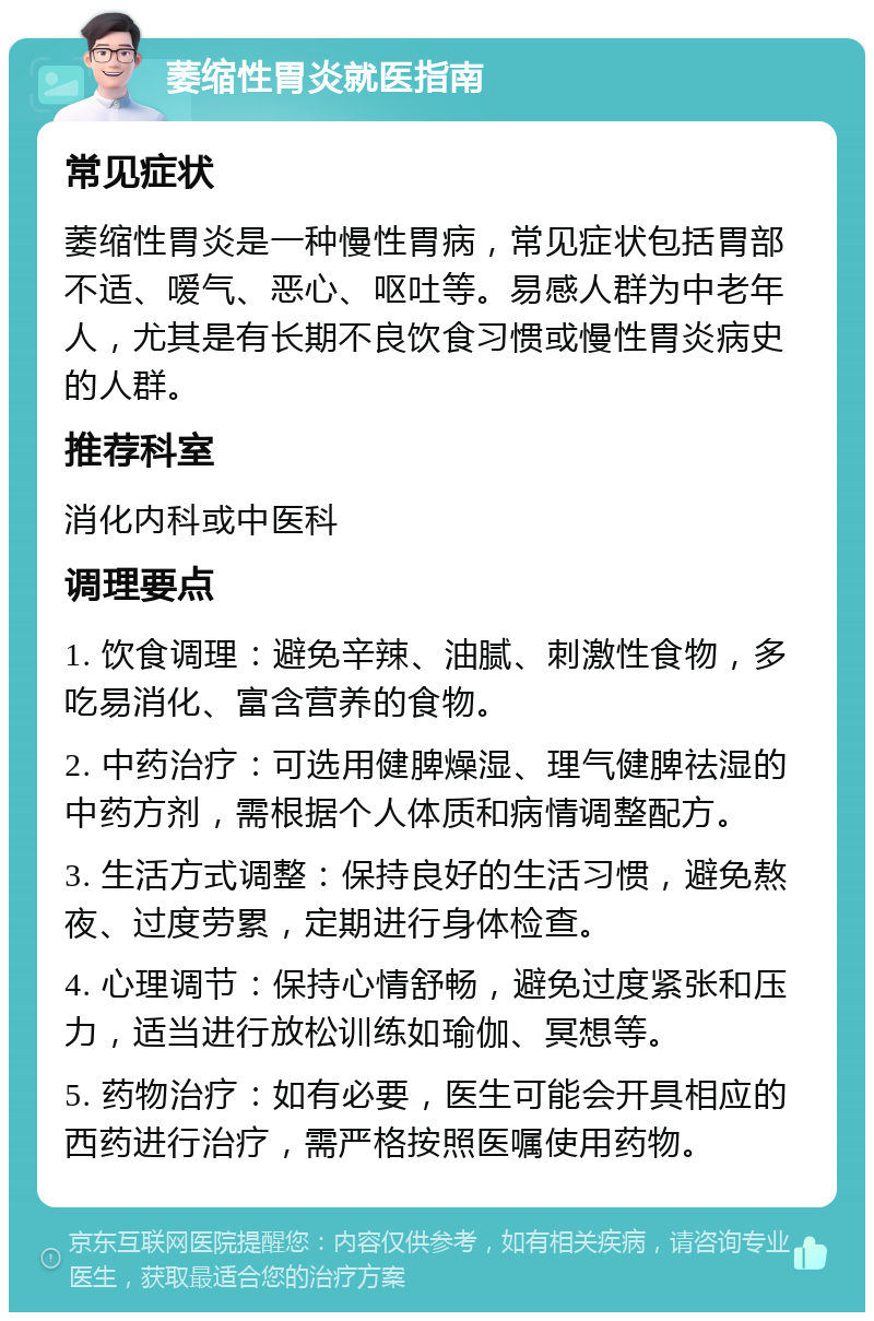 萎缩性胃炎就医指南 常见症状 萎缩性胃炎是一种慢性胃病，常见症状包括胃部不适、嗳气、恶心、呕吐等。易感人群为中老年人，尤其是有长期不良饮食习惯或慢性胃炎病史的人群。 推荐科室 消化内科或中医科 调理要点 1. 饮食调理：避免辛辣、油腻、刺激性食物，多吃易消化、富含营养的食物。 2. 中药治疗：可选用健脾燥湿、理气健脾祛湿的中药方剂，需根据个人体质和病情调整配方。 3. 生活方式调整：保持良好的生活习惯，避免熬夜、过度劳累，定期进行身体检查。 4. 心理调节：保持心情舒畅，避免过度紧张和压力，适当进行放松训练如瑜伽、冥想等。 5. 药物治疗：如有必要，医生可能会开具相应的西药进行治疗，需严格按照医嘱使用药物。