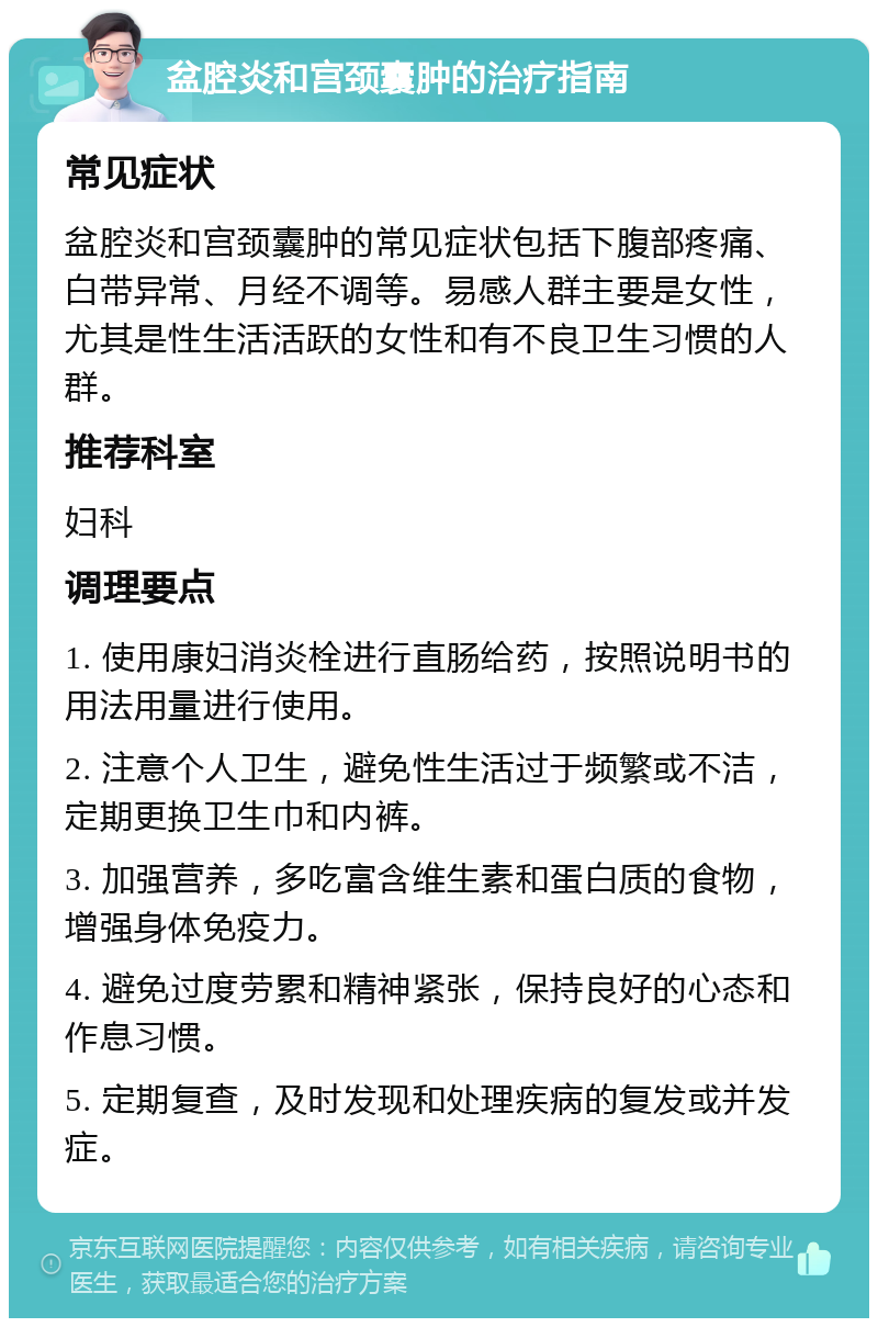 盆腔炎和宫颈囊肿的治疗指南 常见症状 盆腔炎和宫颈囊肿的常见症状包括下腹部疼痛、白带异常、月经不调等。易感人群主要是女性，尤其是性生活活跃的女性和有不良卫生习惯的人群。 推荐科室 妇科 调理要点 1. 使用康妇消炎栓进行直肠给药，按照说明书的用法用量进行使用。 2. 注意个人卫生，避免性生活过于频繁或不洁，定期更换卫生巾和内裤。 3. 加强营养，多吃富含维生素和蛋白质的食物，增强身体免疫力。 4. 避免过度劳累和精神紧张，保持良好的心态和作息习惯。 5. 定期复查，及时发现和处理疾病的复发或并发症。