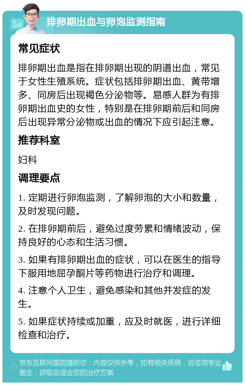 排卵期出血与卵泡监测指南 常见症状 排卵期出血是指在排卵期出现的阴道出血，常见于女性生殖系统。症状包括排卵期出血、黄带增多、同房后出现褐色分泌物等。易感人群为有排卵期出血史的女性，特别是在排卵期前后和同房后出现异常分泌物或出血的情况下应引起注意。 推荐科室 妇科 调理要点 1. 定期进行卵泡监测，了解卵泡的大小和数量，及时发现问题。 2. 在排卵期前后，避免过度劳累和情绪波动，保持良好的心态和生活习惯。 3. 如果有排卵期出血的症状，可以在医生的指导下服用地屈孕酮片等药物进行治疗和调理。 4. 注意个人卫生，避免感染和其他并发症的发生。 5. 如果症状持续或加重，应及时就医，进行详细检查和治疗。