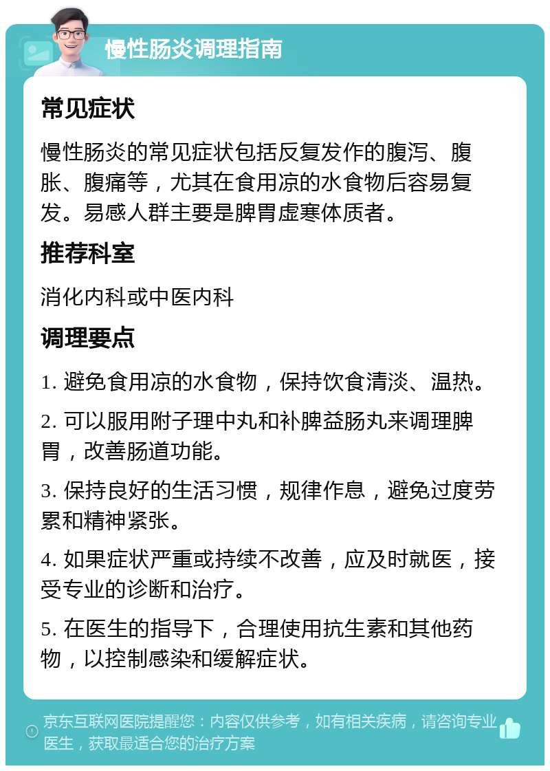 慢性肠炎调理指南 常见症状 慢性肠炎的常见症状包括反复发作的腹泻、腹胀、腹痛等，尤其在食用凉的水食物后容易复发。易感人群主要是脾胃虚寒体质者。 推荐科室 消化内科或中医内科 调理要点 1. 避免食用凉的水食物，保持饮食清淡、温热。 2. 可以服用附子理中丸和补脾益肠丸来调理脾胃，改善肠道功能。 3. 保持良好的生活习惯，规律作息，避免过度劳累和精神紧张。 4. 如果症状严重或持续不改善，应及时就医，接受专业的诊断和治疗。 5. 在医生的指导下，合理使用抗生素和其他药物，以控制感染和缓解症状。