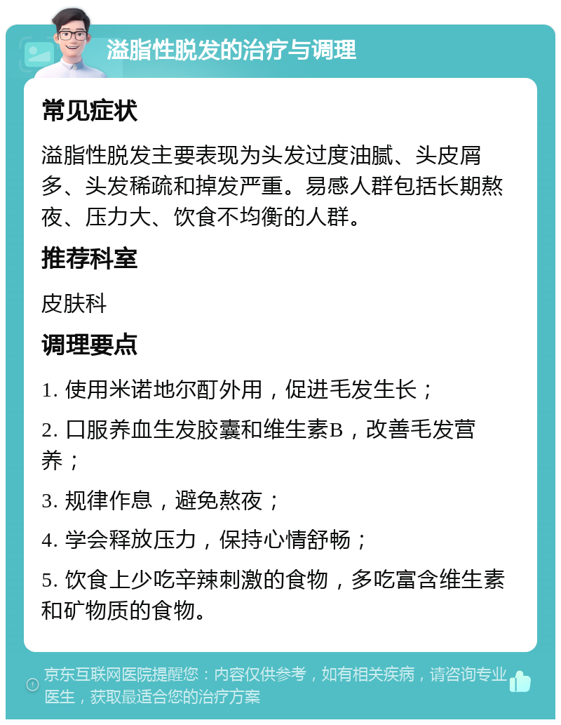 溢脂性脱发的治疗与调理 常见症状 溢脂性脱发主要表现为头发过度油腻、头皮屑多、头发稀疏和掉发严重。易感人群包括长期熬夜、压力大、饮食不均衡的人群。 推荐科室 皮肤科 调理要点 1. 使用米诺地尔酊外用，促进毛发生长； 2. 口服养血生发胶囊和维生素B，改善毛发营养； 3. 规律作息，避免熬夜； 4. 学会释放压力，保持心情舒畅； 5. 饮食上少吃辛辣刺激的食物，多吃富含维生素和矿物质的食物。