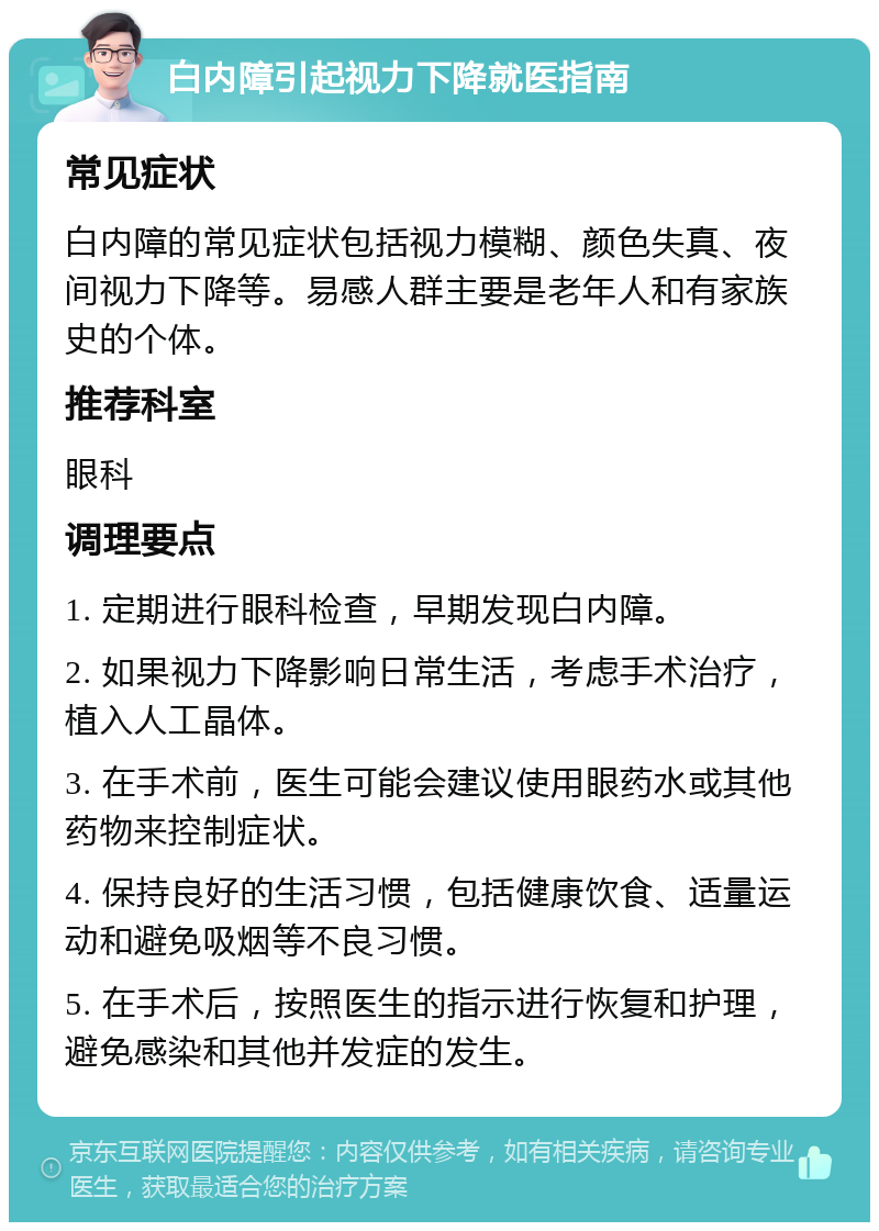 白内障引起视力下降就医指南 常见症状 白内障的常见症状包括视力模糊、颜色失真、夜间视力下降等。易感人群主要是老年人和有家族史的个体。 推荐科室 眼科 调理要点 1. 定期进行眼科检查，早期发现白内障。 2. 如果视力下降影响日常生活，考虑手术治疗，植入人工晶体。 3. 在手术前，医生可能会建议使用眼药水或其他药物来控制症状。 4. 保持良好的生活习惯，包括健康饮食、适量运动和避免吸烟等不良习惯。 5. 在手术后，按照医生的指示进行恢复和护理，避免感染和其他并发症的发生。