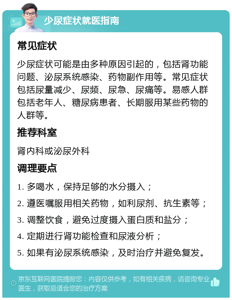 少尿症状就医指南 常见症状 少尿症状可能是由多种原因引起的，包括肾功能问题、泌尿系统感染、药物副作用等。常见症状包括尿量减少、尿频、尿急、尿痛等。易感人群包括老年人、糖尿病患者、长期服用某些药物的人群等。 推荐科室 肾内科或泌尿外科 调理要点 1. 多喝水，保持足够的水分摄入； 2. 遵医嘱服用相关药物，如利尿剂、抗生素等； 3. 调整饮食，避免过度摄入蛋白质和盐分； 4. 定期进行肾功能检查和尿液分析； 5. 如果有泌尿系统感染，及时治疗并避免复发。