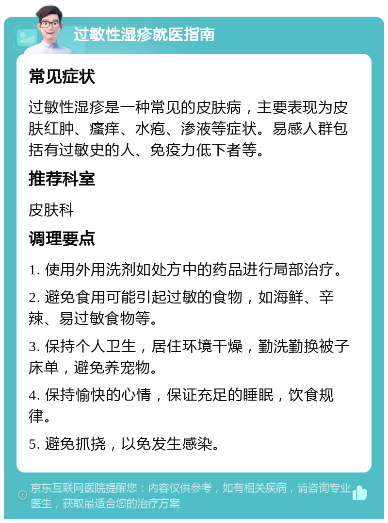 过敏性湿疹就医指南 常见症状 过敏性湿疹是一种常见的皮肤病，主要表现为皮肤红肿、瘙痒、水疱、渗液等症状。易感人群包括有过敏史的人、免疫力低下者等。 推荐科室 皮肤科 调理要点 1. 使用外用洗剂如处方中的药品进行局部治疗。 2. 避免食用可能引起过敏的食物，如海鲜、辛辣、易过敏食物等。 3. 保持个人卫生，居住环境干燥，勤洗勤换被子床单，避免养宠物。 4. 保持愉快的心情，保证充足的睡眠，饮食规律。 5. 避免抓挠，以免发生感染。