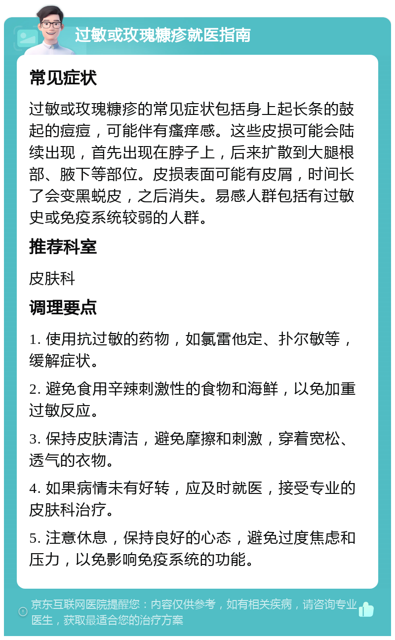 过敏或玫瑰糠疹就医指南 常见症状 过敏或玫瑰糠疹的常见症状包括身上起长条的鼓起的痘痘，可能伴有瘙痒感。这些皮损可能会陆续出现，首先出现在脖子上，后来扩散到大腿根部、腋下等部位。皮损表面可能有皮屑，时间长了会变黑蜕皮，之后消失。易感人群包括有过敏史或免疫系统较弱的人群。 推荐科室 皮肤科 调理要点 1. 使用抗过敏的药物，如氯雷他定、扑尔敏等，缓解症状。 2. 避免食用辛辣刺激性的食物和海鲜，以免加重过敏反应。 3. 保持皮肤清洁，避免摩擦和刺激，穿着宽松、透气的衣物。 4. 如果病情未有好转，应及时就医，接受专业的皮肤科治疗。 5. 注意休息，保持良好的心态，避免过度焦虑和压力，以免影响免疫系统的功能。