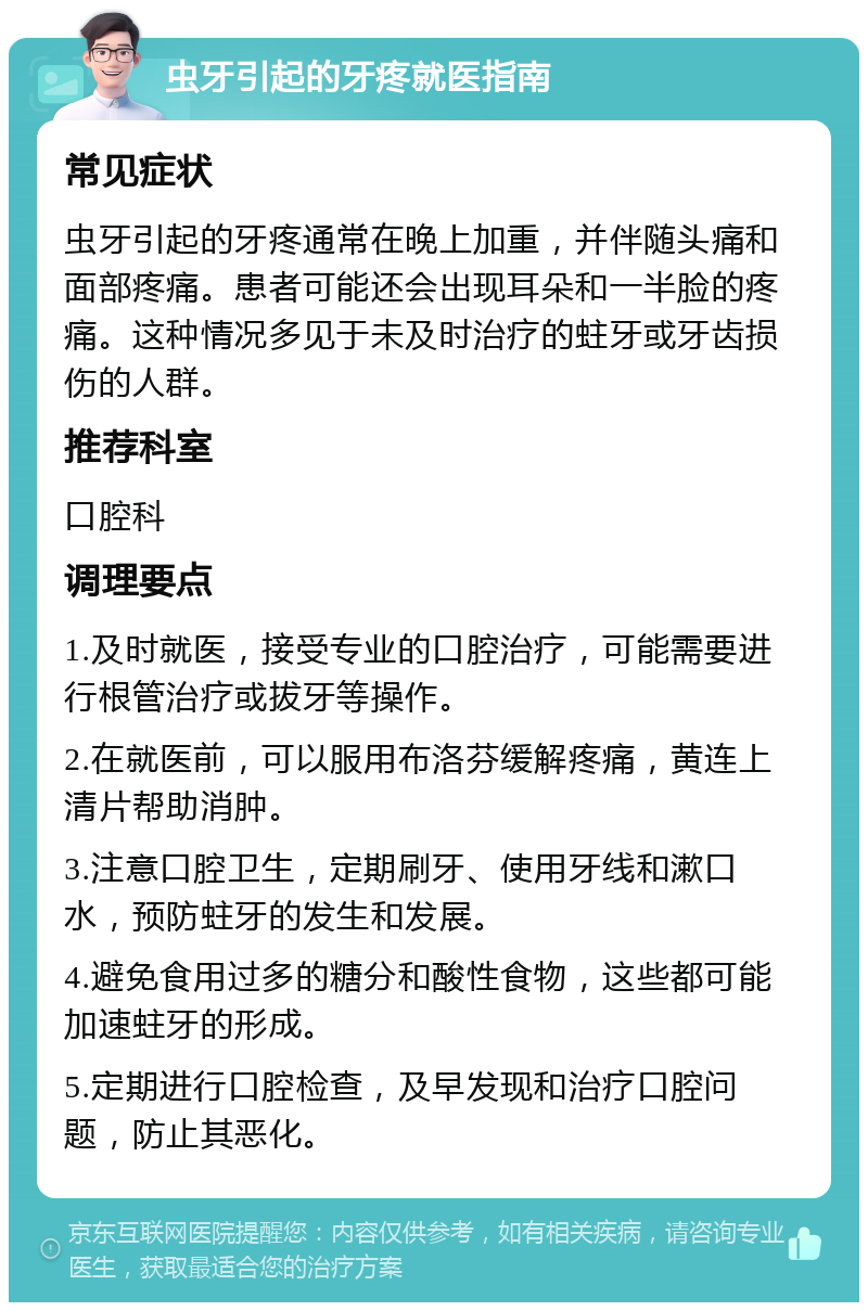 虫牙引起的牙疼就医指南 常见症状 虫牙引起的牙疼通常在晚上加重，并伴随头痛和面部疼痛。患者可能还会出现耳朵和一半脸的疼痛。这种情况多见于未及时治疗的蛀牙或牙齿损伤的人群。 推荐科室 口腔科 调理要点 1.及时就医，接受专业的口腔治疗，可能需要进行根管治疗或拔牙等操作。 2.在就医前，可以服用布洛芬缓解疼痛，黄连上清片帮助消肿。 3.注意口腔卫生，定期刷牙、使用牙线和漱口水，预防蛀牙的发生和发展。 4.避免食用过多的糖分和酸性食物，这些都可能加速蛀牙的形成。 5.定期进行口腔检查，及早发现和治疗口腔问题，防止其恶化。