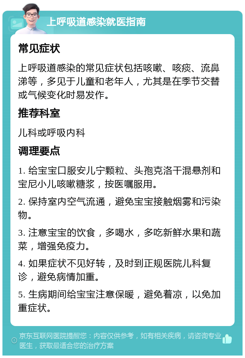 上呼吸道感染就医指南 常见症状 上呼吸道感染的常见症状包括咳嗽、咳痰、流鼻涕等，多见于儿童和老年人，尤其是在季节交替或气候变化时易发作。 推荐科室 儿科或呼吸内科 调理要点 1. 给宝宝口服安儿宁颗粒、头孢克洛干混悬剂和宝尼小儿咳嗽糖浆，按医嘱服用。 2. 保持室内空气流通，避免宝宝接触烟雾和污染物。 3. 注意宝宝的饮食，多喝水，多吃新鲜水果和蔬菜，增强免疫力。 4. 如果症状不见好转，及时到正规医院儿科复诊，避免病情加重。 5. 生病期间给宝宝注意保暖，避免着凉，以免加重症状。