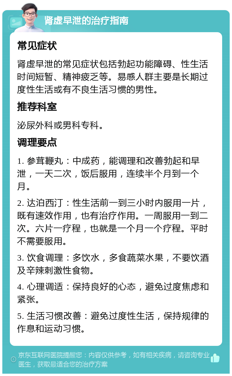 肾虚早泄的治疗指南 常见症状 肾虚早泄的常见症状包括勃起功能障碍、性生活时间短暂、精神疲乏等。易感人群主要是长期过度性生活或有不良生活习惯的男性。 推荐科室 泌尿外科或男科专科。 调理要点 1. 参茸鞭丸：中成药，能调理和改善勃起和早泄，一天二次，饭后服用，连续半个月到一个月。 2. 达泊西汀：性生活前一到三小时内服用一片，既有速效作用，也有治疗作用。一周服用一到二次。六片一疗程，也就是一个月一个疗程。平时不需要服用。 3. 饮食调理：多饮水，多食蔬菜水果，不要饮酒及辛辣刺激性食物。 4. 心理调适：保持良好的心态，避免过度焦虑和紧张。 5. 生活习惯改善：避免过度性生活，保持规律的作息和运动习惯。