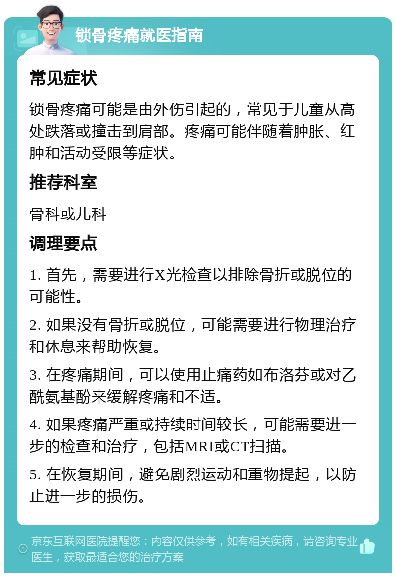 锁骨疼痛就医指南 常见症状 锁骨疼痛可能是由外伤引起的，常见于儿童从高处跌落或撞击到肩部。疼痛可能伴随着肿胀、红肿和活动受限等症状。 推荐科室 骨科或儿科 调理要点 1. 首先，需要进行X光检查以排除骨折或脱位的可能性。 2. 如果没有骨折或脱位，可能需要进行物理治疗和休息来帮助恢复。 3. 在疼痛期间，可以使用止痛药如布洛芬或对乙酰氨基酚来缓解疼痛和不适。 4. 如果疼痛严重或持续时间较长，可能需要进一步的检查和治疗，包括MRI或CT扫描。 5. 在恢复期间，避免剧烈运动和重物提起，以防止进一步的损伤。