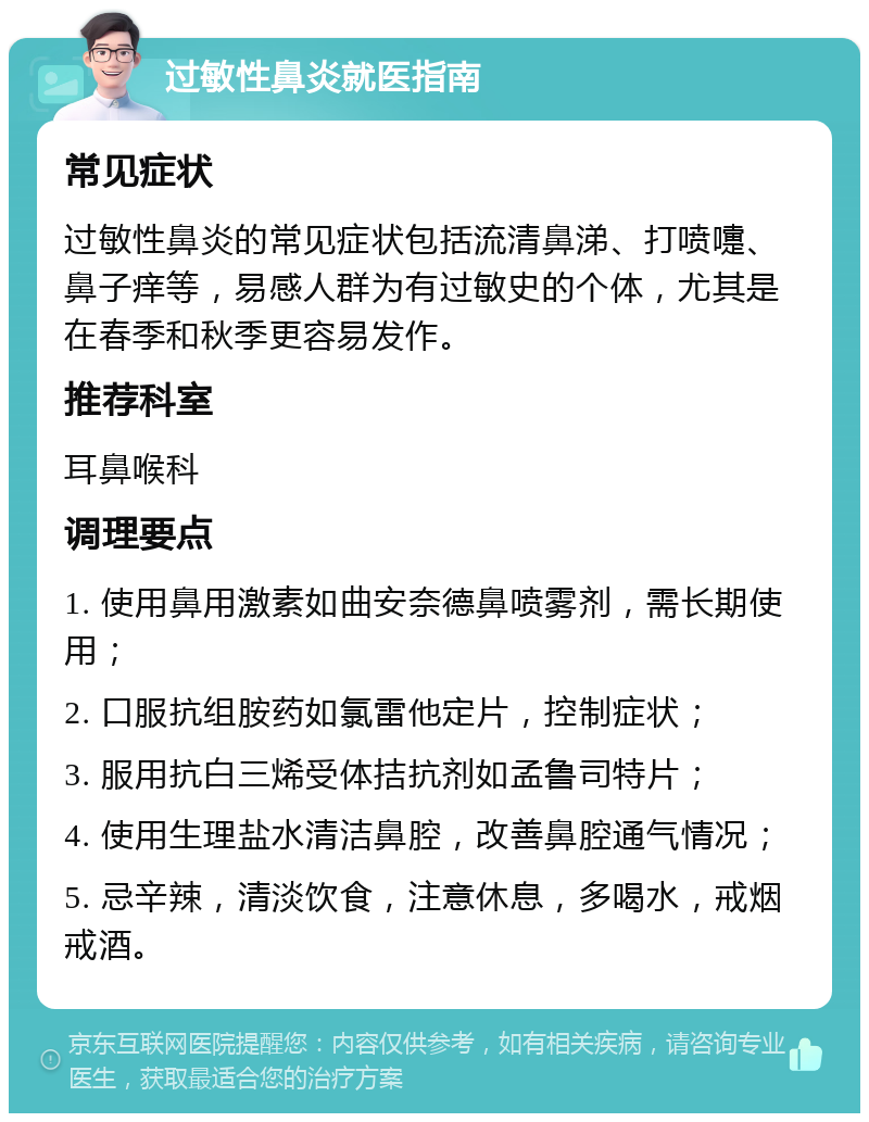 过敏性鼻炎就医指南 常见症状 过敏性鼻炎的常见症状包括流清鼻涕、打喷嚏、鼻子痒等，易感人群为有过敏史的个体，尤其是在春季和秋季更容易发作。 推荐科室 耳鼻喉科 调理要点 1. 使用鼻用激素如曲安奈德鼻喷雾剂，需长期使用； 2. 口服抗组胺药如氯雷他定片，控制症状； 3. 服用抗白三烯受体拮抗剂如孟鲁司特片； 4. 使用生理盐水清洁鼻腔，改善鼻腔通气情况； 5. 忌辛辣，清淡饮食，注意休息，多喝水，戒烟戒酒。