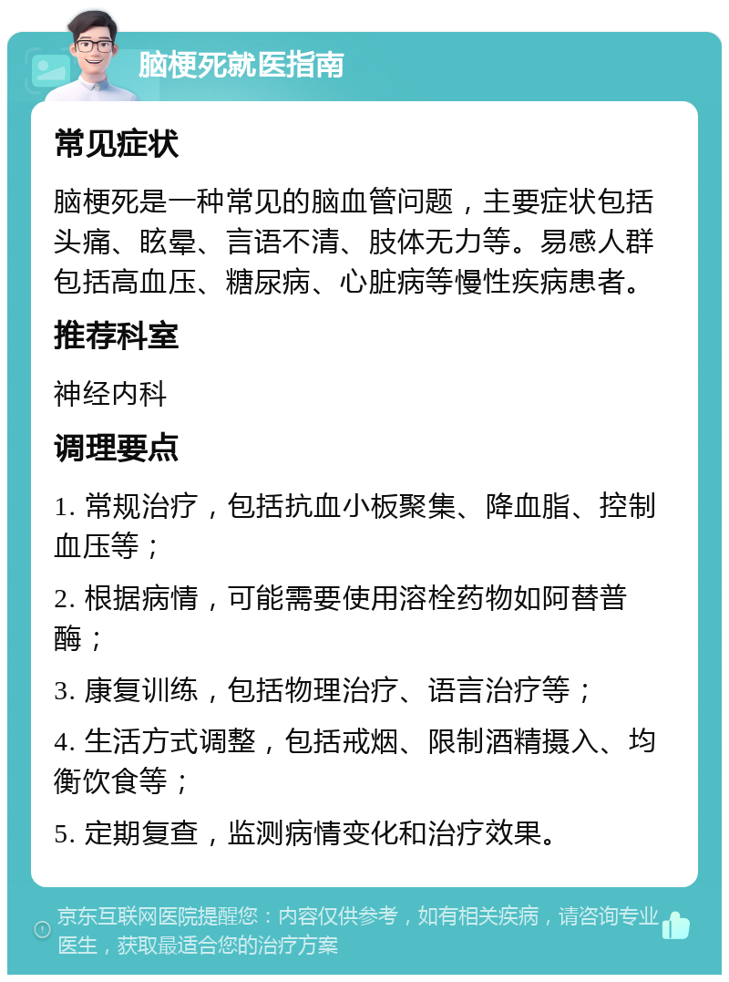 脑梗死就医指南 常见症状 脑梗死是一种常见的脑血管问题，主要症状包括头痛、眩晕、言语不清、肢体无力等。易感人群包括高血压、糖尿病、心脏病等慢性疾病患者。 推荐科室 神经内科 调理要点 1. 常规治疗，包括抗血小板聚集、降血脂、控制血压等； 2. 根据病情，可能需要使用溶栓药物如阿替普酶； 3. 康复训练，包括物理治疗、语言治疗等； 4. 生活方式调整，包括戒烟、限制酒精摄入、均衡饮食等； 5. 定期复查，监测病情变化和治疗效果。