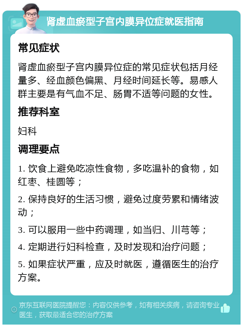 肾虚血瘀型子宫内膜异位症就医指南 常见症状 肾虚血瘀型子宫内膜异位症的常见症状包括月经量多、经血颜色偏黑、月经时间延长等。易感人群主要是有气血不足、肠胃不适等问题的女性。 推荐科室 妇科 调理要点 1. 饮食上避免吃凉性食物，多吃温补的食物，如红枣、桂圆等； 2. 保持良好的生活习惯，避免过度劳累和情绪波动； 3. 可以服用一些中药调理，如当归、川芎等； 4. 定期进行妇科检查，及时发现和治疗问题； 5. 如果症状严重，应及时就医，遵循医生的治疗方案。