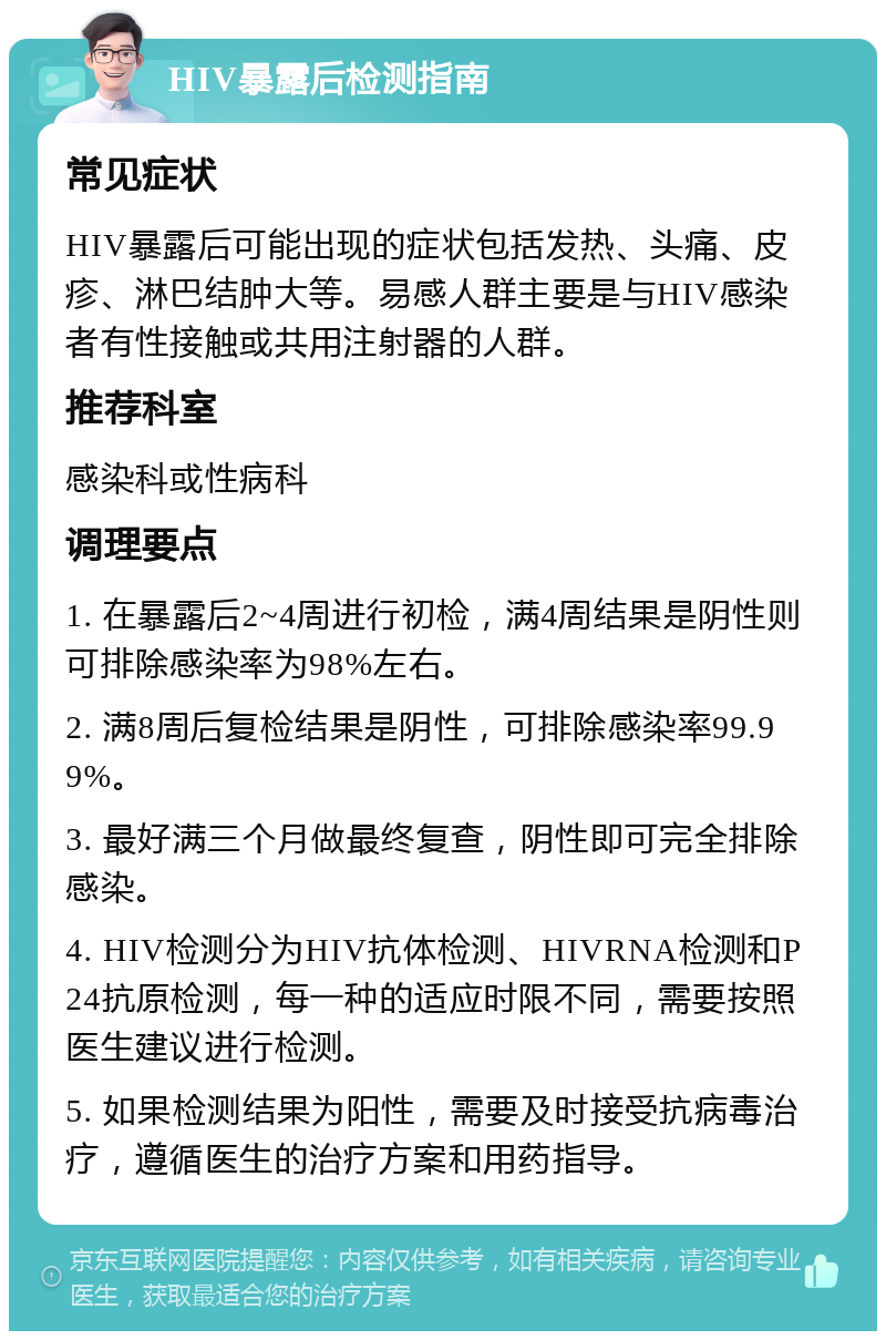 HIV暴露后检测指南 常见症状 HIV暴露后可能出现的症状包括发热、头痛、皮疹、淋巴结肿大等。易感人群主要是与HIV感染者有性接触或共用注射器的人群。 推荐科室 感染科或性病科 调理要点 1. 在暴露后2~4周进行初检，满4周结果是阴性则可排除感染率为98%左右。 2. 满8周后复检结果是阴性，可排除感染率99.99%。 3. 最好满三个月做最终复查，阴性即可完全排除感染。 4. HIV检测分为HIV抗体检测、HIVRNA检测和P24抗原检测，每一种的适应时限不同，需要按照医生建议进行检测。 5. 如果检测结果为阳性，需要及时接受抗病毒治疗，遵循医生的治疗方案和用药指导。