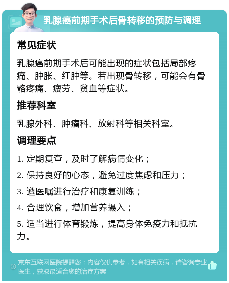 乳腺癌前期手术后骨转移的预防与调理 常见症状 乳腺癌前期手术后可能出现的症状包括局部疼痛、肿胀、红肿等。若出现骨转移，可能会有骨骼疼痛、疲劳、贫血等症状。 推荐科室 乳腺外科、肿瘤科、放射科等相关科室。 调理要点 1. 定期复查，及时了解病情变化； 2. 保持良好的心态，避免过度焦虑和压力； 3. 遵医嘱进行治疗和康复训练； 4. 合理饮食，增加营养摄入； 5. 适当进行体育锻炼，提高身体免疫力和抵抗力。