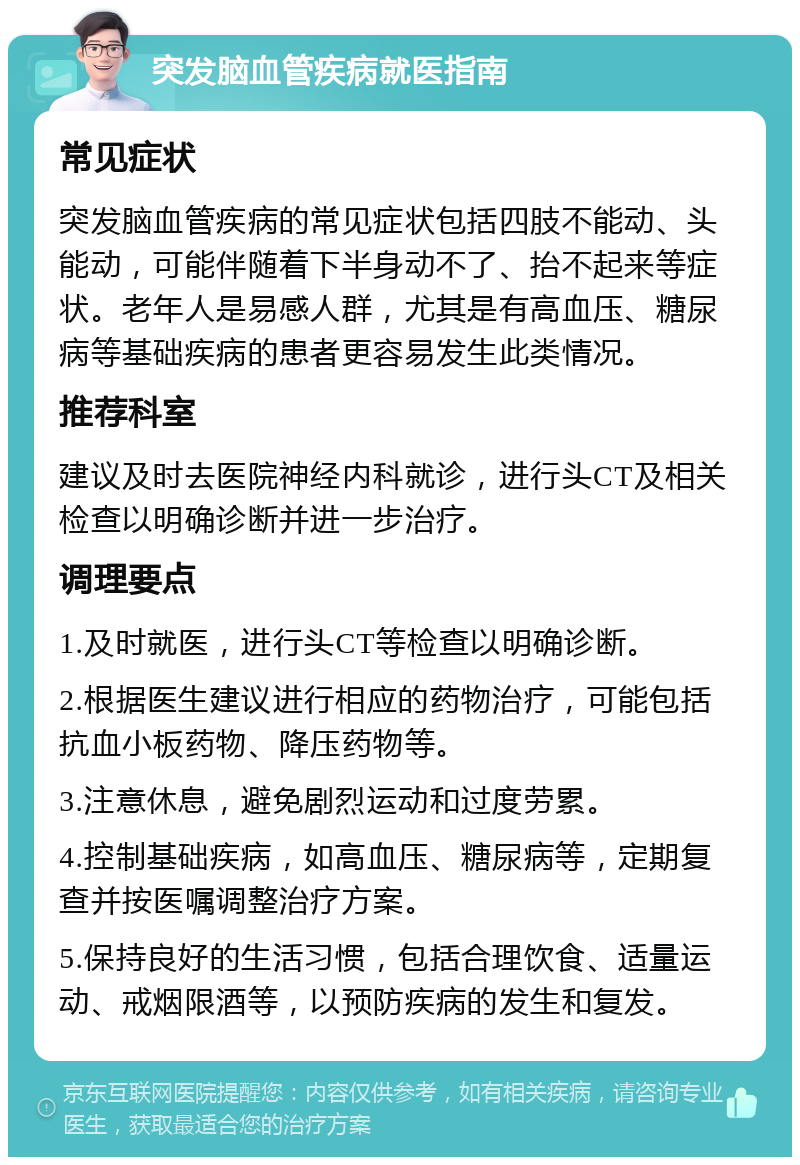 突发脑血管疾病就医指南 常见症状 突发脑血管疾病的常见症状包括四肢不能动、头能动，可能伴随着下半身动不了、抬不起来等症状。老年人是易感人群，尤其是有高血压、糖尿病等基础疾病的患者更容易发生此类情况。 推荐科室 建议及时去医院神经内科就诊，进行头CT及相关检查以明确诊断并进一步治疗。 调理要点 1.及时就医，进行头CT等检查以明确诊断。 2.根据医生建议进行相应的药物治疗，可能包括抗血小板药物、降压药物等。 3.注意休息，避免剧烈运动和过度劳累。 4.控制基础疾病，如高血压、糖尿病等，定期复查并按医嘱调整治疗方案。 5.保持良好的生活习惯，包括合理饮食、适量运动、戒烟限酒等，以预防疾病的发生和复发。