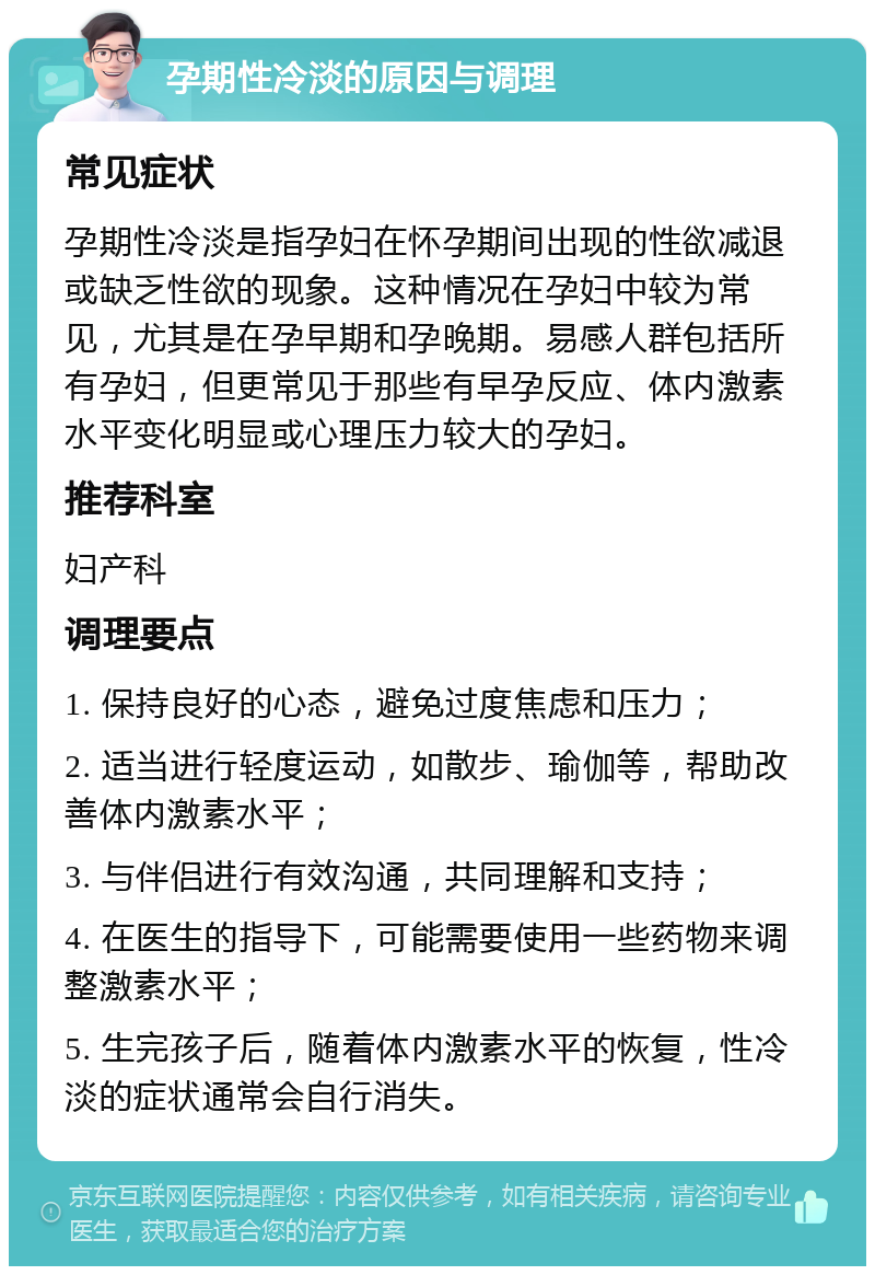 孕期性冷淡的原因与调理 常见症状 孕期性冷淡是指孕妇在怀孕期间出现的性欲减退或缺乏性欲的现象。这种情况在孕妇中较为常见，尤其是在孕早期和孕晚期。易感人群包括所有孕妇，但更常见于那些有早孕反应、体内激素水平变化明显或心理压力较大的孕妇。 推荐科室 妇产科 调理要点 1. 保持良好的心态，避免过度焦虑和压力； 2. 适当进行轻度运动，如散步、瑜伽等，帮助改善体内激素水平； 3. 与伴侣进行有效沟通，共同理解和支持； 4. 在医生的指导下，可能需要使用一些药物来调整激素水平； 5. 生完孩子后，随着体内激素水平的恢复，性冷淡的症状通常会自行消失。