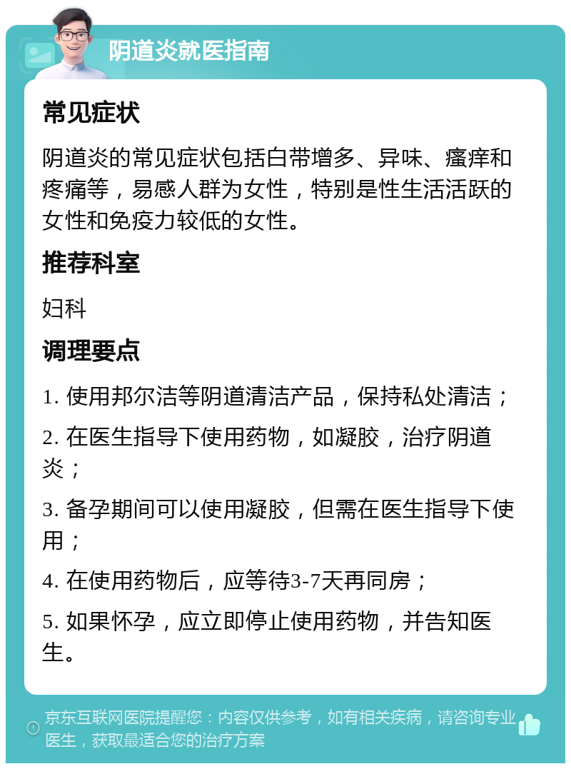 阴道炎就医指南 常见症状 阴道炎的常见症状包括白带增多、异味、瘙痒和疼痛等，易感人群为女性，特别是性生活活跃的女性和免疫力较低的女性。 推荐科室 妇科 调理要点 1. 使用邦尔洁等阴道清洁产品，保持私处清洁； 2. 在医生指导下使用药物，如凝胶，治疗阴道炎； 3. 备孕期间可以使用凝胶，但需在医生指导下使用； 4. 在使用药物后，应等待3-7天再同房； 5. 如果怀孕，应立即停止使用药物，并告知医生。