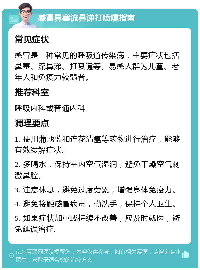 感冒鼻塞流鼻涕打喷嚏指南 常见症状 感冒是一种常见的呼吸道传染病，主要症状包括鼻塞、流鼻涕、打喷嚏等。易感人群为儿童、老年人和免疫力较弱者。 推荐科室 呼吸内科或普通内科 调理要点 1. 使用蒲地蓝和连花清瘟等药物进行治疗，能够有效缓解症状。 2. 多喝水，保持室内空气湿润，避免干燥空气刺激鼻腔。 3. 注意休息，避免过度劳累，增强身体免疫力。 4. 避免接触感冒病毒，勤洗手，保持个人卫生。 5. 如果症状加重或持续不改善，应及时就医，避免延误治疗。