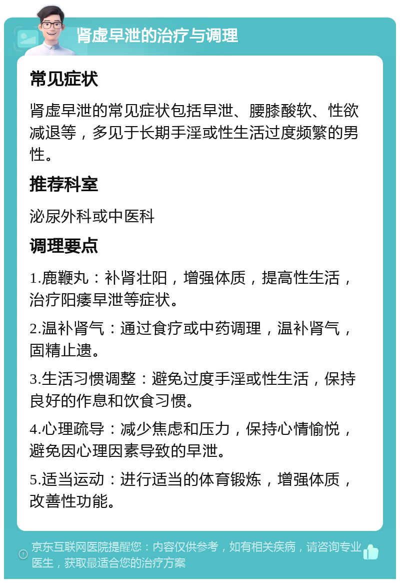 肾虚早泄的治疗与调理 常见症状 肾虚早泄的常见症状包括早泄、腰膝酸软、性欲减退等，多见于长期手淫或性生活过度频繁的男性。 推荐科室 泌尿外科或中医科 调理要点 1.鹿鞭丸：补肾壮阳，增强体质，提高性生活，治疗阳痿早泄等症状。 2.温补肾气：通过食疗或中药调理，温补肾气，固精止遗。 3.生活习惯调整：避免过度手淫或性生活，保持良好的作息和饮食习惯。 4.心理疏导：减少焦虑和压力，保持心情愉悦，避免因心理因素导致的早泄。 5.适当运动：进行适当的体育锻炼，增强体质，改善性功能。