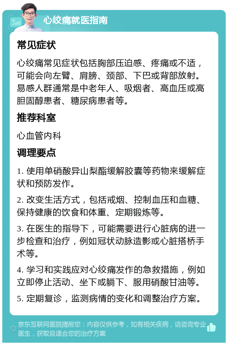 心绞痛就医指南 常见症状 心绞痛常见症状包括胸部压迫感、疼痛或不适，可能会向左臂、肩膀、颈部、下巴或背部放射。易感人群通常是中老年人、吸烟者、高血压或高胆固醇患者、糖尿病患者等。 推荐科室 心血管内科 调理要点 1. 使用单硝酸异山梨酯缓解胶囊等药物来缓解症状和预防发作。 2. 改变生活方式，包括戒烟、控制血压和血糖、保持健康的饮食和体重、定期锻炼等。 3. 在医生的指导下，可能需要进行心脏病的进一步检查和治疗，例如冠状动脉造影或心脏搭桥手术等。 4. 学习和实践应对心绞痛发作的急救措施，例如立即停止活动、坐下或躺下、服用硝酸甘油等。 5. 定期复诊，监测病情的变化和调整治疗方案。