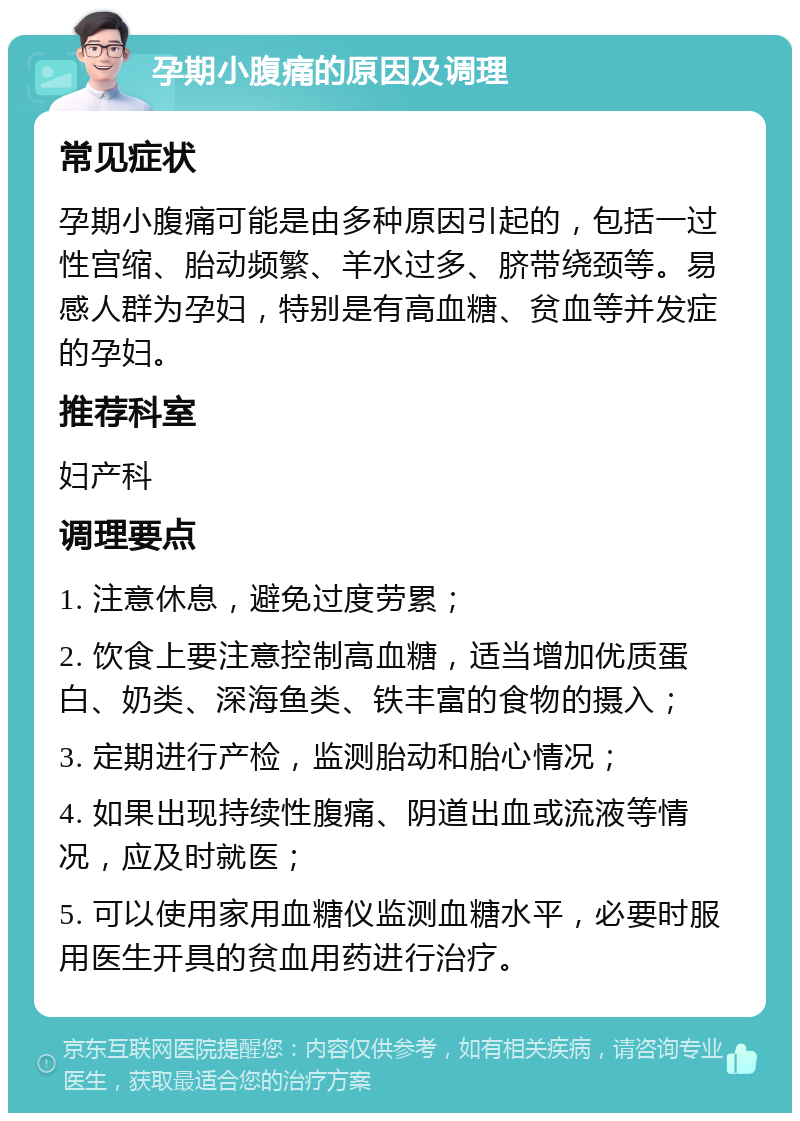 孕期小腹痛的原因及调理 常见症状 孕期小腹痛可能是由多种原因引起的，包括一过性宫缩、胎动频繁、羊水过多、脐带绕颈等。易感人群为孕妇，特别是有高血糖、贫血等并发症的孕妇。 推荐科室 妇产科 调理要点 1. 注意休息，避免过度劳累； 2. 饮食上要注意控制高血糖，适当增加优质蛋白、奶类、深海鱼类、铁丰富的食物的摄入； 3. 定期进行产检，监测胎动和胎心情况； 4. 如果出现持续性腹痛、阴道出血或流液等情况，应及时就医； 5. 可以使用家用血糖仪监测血糖水平，必要时服用医生开具的贫血用药进行治疗。